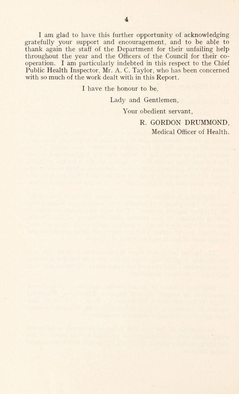 I am glad to have this further opportunity of acknowledging gratefully your support and encouragement, and to be able to thank again the staff of the Department for their unfailing help throughout the year and the Officers of the Council for their co- operation. I am particularly indebted in this respect to the Chief Public Health Inspector, Mr. A. C. Taylor, who has been concerned with so much of the work dealt with in this Report. I have the honour to be. Lady and Gentlemen, Your obedient servant, R. GORDON DRUMMOND,