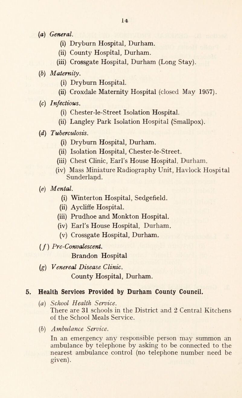 (а) General. (i) Dryburn Hospital, Durham. (ii) County Hospital, Durham. (iii) Crossgate Hospital, Durham (Long Stay). (б) Maternity. (i) Dryburn Hospital. (ii) Croxdale Maternity Hospital (closed May 1957). (c) Infectious. (i) Chester-le-Street Isolation Hospital. (ii) Langley Park Isolation Hospital (Smallpox). (d) Tuberculosis. (i) Dryburn Hospital, Durham. (ii) Isolation Hospital, Chester-le-Street. (iii) Chest Clinic, EarFs House Hospital, Durham. (iv) Mass Miniature Radiography Unit, Havlock Hospital Sunderland. (e) Mental. (i) Winterton Hospital, Sedgefield. (ii) Aycliffe Hospital. (iii) Prudhoe and Monkton Hospital. (iv) Earl’s House Hospital, Durham. (v) Crossgate Hospital, Durham. (/) Pre-Convalescent. Brandon Hospital (g) Venereal Disease Clinic. County Hospital, Durham. 5. Health Services Provided by Durham County Council. (a) School Health Service. There are 31 schools in the District and 2 Central Kitchens of the School Meals Service. (h) Ambulance Service. In an emergency any responsible person may summon an ambulance by telephone by asking to be connected to the nearest ambulance control (no telephone number need be given).