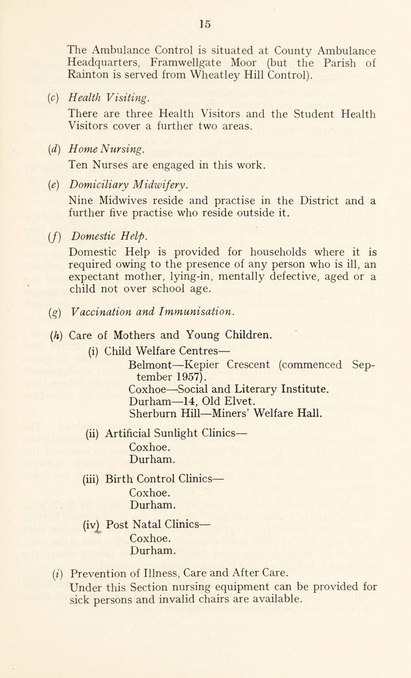 The Ambulance Control is situated at County Ambulance Headquarters, Framwellgate Moor (but the Parish of Rainton is served from Wheatley Hill Control). (c) Health Visiting. There are three Health Visitors and the Student Health Visitors cover a further two areas. (d) Home Nursing. Ten Nurses are engaged in this work. (e) Domiciliary Midwifery. Nine Midwives reside and practise in the District and a further five practise who reside outside it. (/) Domestic Help. Domestic Help is provided for households where it is required owing to the presence of any person who is ill, an expectant mother, lying-in, mentally defective, aged or a child not over school age. (g) Vaccination and Immunisation. {h) Care of Mothers and Young Children. (i) Child Welfare Centres— Belmont—Kepier Crescent (commenced Sep- tember 1957). Coxhoe—-Social and Literary Institute. Durham—14, Old Elvet. Sherburn Hill—Miners’ Welfare Hall. (ii) Artificial Sunlight Clinics— Coxhoe. Durham. (iii) Birth Control Clinics— Coxhoe. Durham. (iv| Post Natal Clinics— Coxhoe. Durham. ii) Prevention of Illness, Care and After Care. Under this Section nursing equipment can be provided for sick persons and invalid chairs are available.