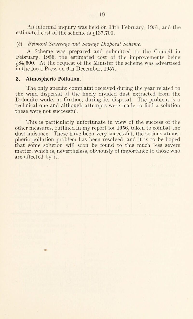 An informal inquiry was held on 13th February, 1951, and the estimated cost of the scheme is £137,700. (b) Belmont Sewerage and Sewage Disposal Scheme. A Scheme was prepared and submitted to the Council in February, 1956, the estimated cost of the improvements being £84,600. At the request of the Minister the scheme was advertised in the local Press on 6th December, 1957. 3. Atmospheric Pollution. The only specific complaint received during the year related to the wind dispersal of the hnely divided dust extracted from the Dolomite works at Coxhoe, during its disposal. The problem is a technical one and although attempts were made to find a solution these were not successful. This is particularly unfortunate in view of the success of the other measures, outlined in my report for 1956, taken to combat the ' dust nuisance. These have been very successful, the serious atmos- pheric pollution problem has been resolved, and it is to be hoped that some solution will soon be found to this much less severe matter, which is, nevertheless, obviously of importance to those who are affected by it.