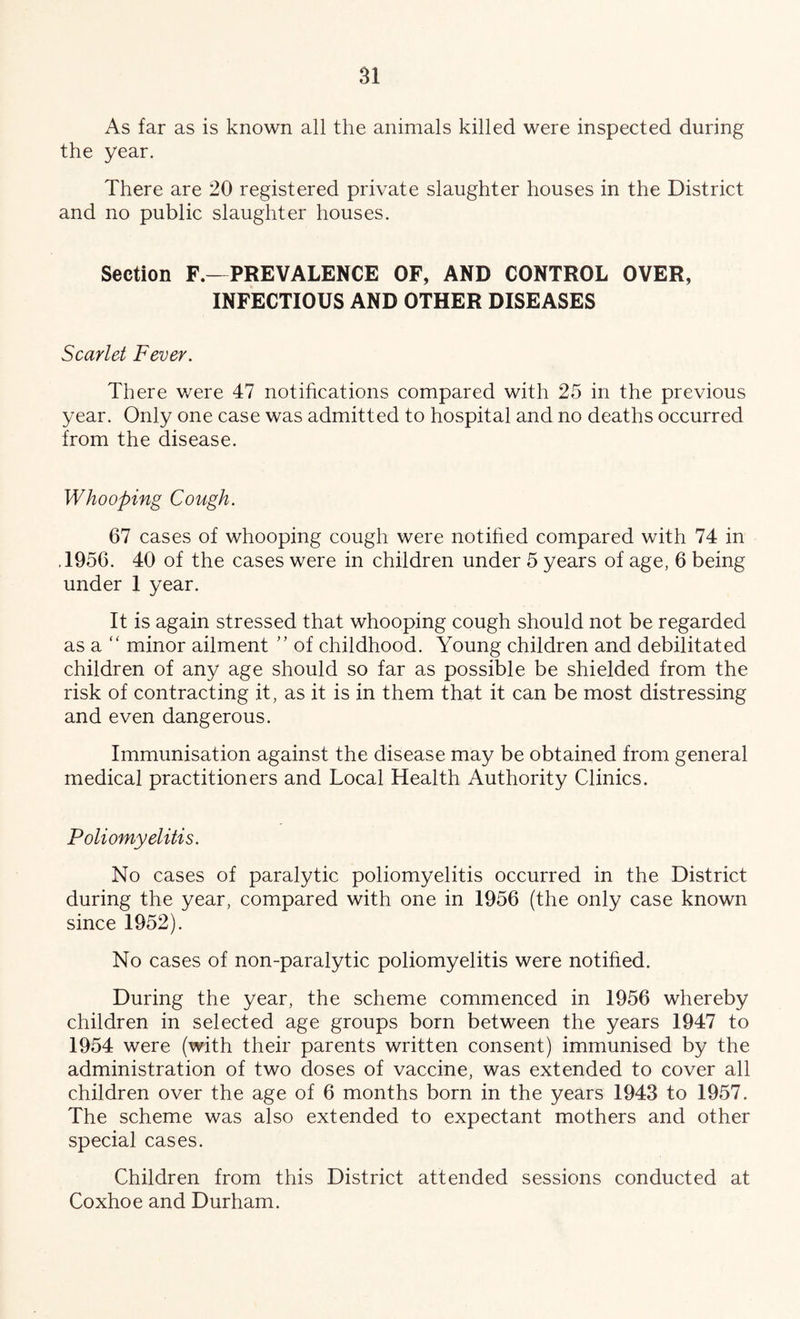 As far as is known all the animals killed were inspected during the year. There are 20 registered private slaughter houses in the District and no public slaughter houses. Section F.- PREVALENCE OF, AND CONTROL OVER, INFECTIOUS AND OTHER DISEASES Scarlet Fever. There v/ere 47 notihcations compared with 25 in the previous year. Only one case was admitted to hospital and no deaths occurred from the disease. Whooping Cough. 67 cases of whooping cough were notihed compared with 74 in ,1956. 40 of the cases were in children under 5 years of age, 6 being under 1 year. It is again stressed that whooping cough should not be regarded as a “ minor ailment ” of childhood. Young children and debilitated children of any age should so far as possible be shielded from the risk of contracting it, as it is in them that it can be most distressing and even dangerous. Immunisation against the disease may be obtained from general medical practitioners and Local Health Authority Clinics. Poliomyelitis. No cases of paralytic poliomyelitis occurred in the District during the year, compared with one in 1956 (the only case known since 1952). No cases of non-paralytic poliomyelitis were notified. During the year, the scheme commenced in 1956 whereby children in selected age groups born betw^een the years 1947 to 1954 were (with their parents written consent) immunised by the administration of two doses of vaccine, was extended to cover all children over the age of 6 months born in the years 1943 to 1957. The scheme was also extended to expectant mothers and other special cases. Children from this District attended sessions conducted at Coxhoe and Durham.