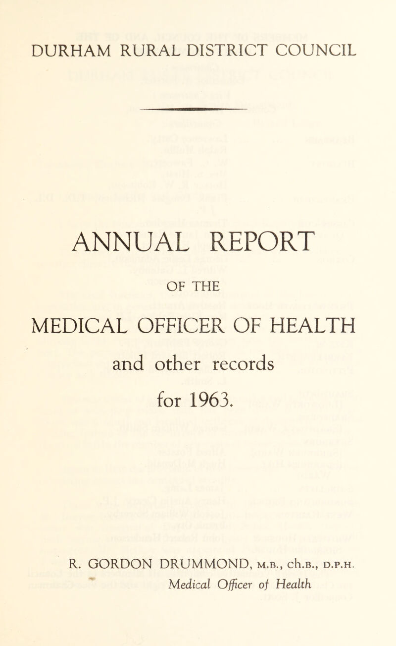 ANNUAL REPORT OF THE MEDICAL OFFICER OF HEALTH and other records for 1963. R, GORDON DRUMMOND, m.b., cK.b., d.p.h. Medical Officer of Health