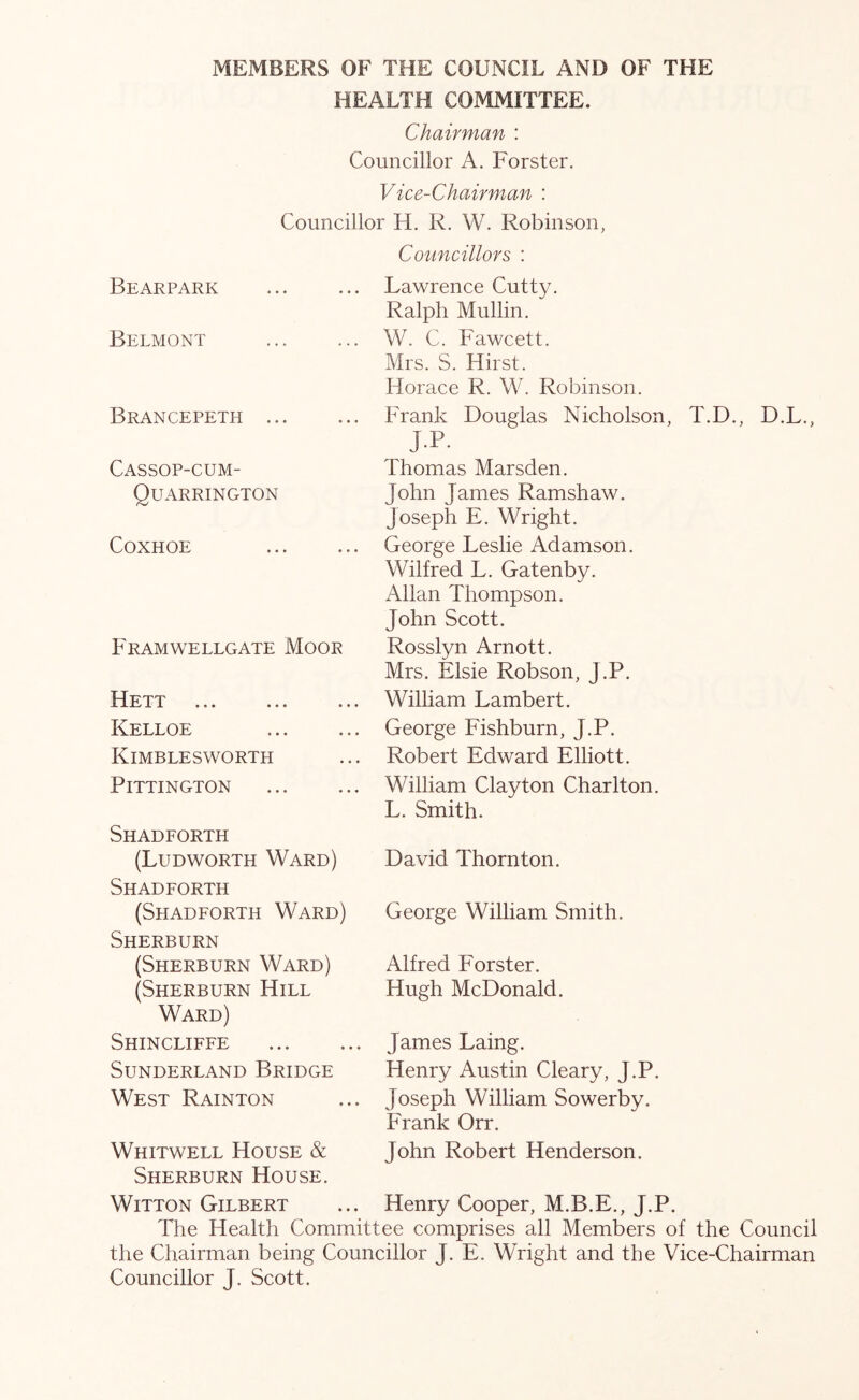 MEMBERS OF THE COUNCIL AND OF THE HEALTH COMMITTEE. Chairman : Councillor A. Forster. Vice-Chairman : Councillor H. R. W. Robinson, Councillors : Bearpark Belmont Brancepeth .. Cassop-cum- Quarrington COXHOE Framwellgate Moor Hett Kelloe Kimblesworth PiTTINGTON Shadforth (Ludworth Ward) Shadforth (Shadforth Ward) Sherburn (Sherburn Ward) (Sherburn Hill Ward) Shincliffe Sunderland Bridge West Rainton Lawrence Cutty. Ralph Mullin. W. C. Fawcett. Mrs. S. Hirst. Horace R. W. Robinson. Frank Douglas Nicholson, T.D., D.L., jp- Thomas Marsden. John James Ramshaw. Joseph E. Wright. George Leslie Adamson. Wilfred L. Gatenby. Allan Thompson. John Scott. Rosslyn Arnott. Mrs. Elsie Robson, J.P. William Lambert. George Fishburn, J.P. Robert Edward Elliott. William Clayton Charlton. L. Smith. David Thornton. George William Smith. Alfred Forster. Hugh McDonald. James Laing. Henry Austin Cleary, J.P. Joseph William Sowerby. Frank Orr. Whitwell House & John Robert Henderson. Sherburn House. WiTTON Gilbert ... Henry Cooper, M.B.E., J.P. The Health Committee comprises all Members of the Council the Chairman being Councillor J. E. Wright and the Vice-Chairman Councillor J. Scott.