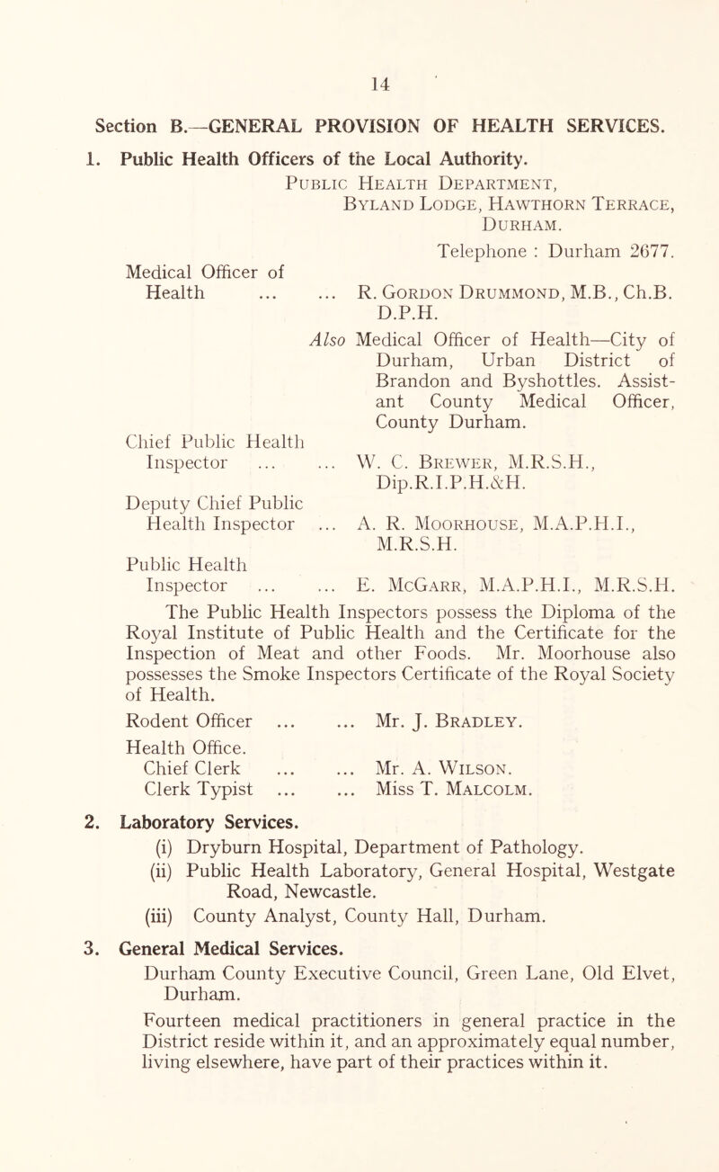 Section B.—GENERAL PROVISION OF HEALTH SERVICES. 1. Public Health Officers of the Local Authority. Public Health Department, Byland Lodge, Hawthorn Terrace, Durham. Telephone : Durham 2677. Medical Officer of Health R. Gordon Drummond, M.B., Ch.B. D.P.H. Also Medical Officer of Health—City of Durham, Urban District of Brandon and Byshottles. Assist- ant County Medical Officer, County Durham. Chief Public Health Inspector ... ... W. C. Brewer, M.R.S.H., Dip.R.I.P.H.&H. Deputy Chief Public Health Inspector ... A. R. Moorhouse, M.A.P.H.I., M.R.S.H. Public Health Inspector ... ... E. McGarr, M.A.P.H.I., M.R.S.H. The Public Health Inspectors possess the Diploma of the Ro^^al Institute of Public Health and the Certificate for the Inspection of Meat and other Foods. Mr. Moorhouse also possesses the Smoke Inspectors Certificate of the Royal Society of Health. Rodent Officer ... ... Mr. J. Bradley. Health Office. Chief Clerk ... ... Mr. A. Wilson. Clerk Typist ... ... Miss T. Malcolm. 2. Laboratory Services. (i) Dryburn Hospital, Department of Pathology. (ii) Public Health Laboratory, General Hospital, Westgate Road, Newcastle. (iii) County Analyst, County Hall, Durham. 3. General Medical Services. Durham County Executive Council, Green Lane, Old Elvet, Durham. Fourteen medical practitioners in general practice in the District reside within it, and an approximately equal number, living elsewhere, have part of their practices within it.