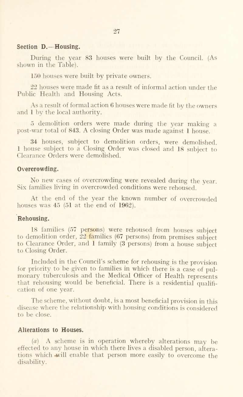 Section D.—Housing. During the year 83 houses were built by the Council. (As shown in the Table). 150 houses were built by private owners. 22 houses were made ht as a result of informal action under the Public Health and Housing Acts. As a result of formal action C liouses were made fit by the owners and 1 by the local authority. 5 demolition orders were made during the year making a post-war total of 843. A closing Order was made against 1 house. 34 houses, subject to demolition orders, were demolished. 1 house subject to a Closing Order was closed and 18 subject to Clearance Orders were demolished. Overcrowding. No new cases of overcrowding were revealed during the year. Six families living in overcrowded conditions were rehoused. At the end of the year the known number of overcrowded houses was 45 (51 at the end of 1962). Rehousing. 18 families (57 persons) were rehoused from houses subject to demolition order, 22 families (67 persons) from premises subject to Clearance Order, and 1 family (3 persons) from a house subject to Closing Order. Included in the Coimcihs scheme for rehousing is the provision for priority to be given to families in which there is a case of pul- monary tuberculosis and the Medical Officer of Health represents that rehousing would be benehcial. There is a residential qualih- cation of one year. The scheme, without doubt, is a most beneficial provision in this disease where the relationship with housing conditions is considered to be close. Alterations to Houses. {a) A scheme is in operation whereby alterations may be effected to any house in which there lives a disabled person, altera- tions which -will enable that person more easily to overcome the disability.