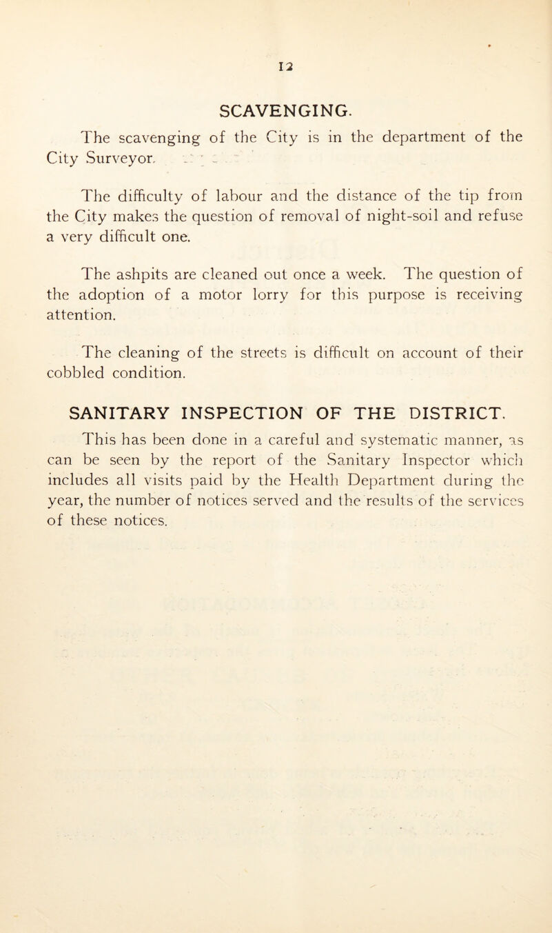 SCAVENGING. The scavenging of the City is in the department of the City Surveyor, The difficulty of labour and the distance of the tip from the City makes the question of removal of night-soil and refuse a very difficult one. The ashpits are cleaned out once a week. The question of the adoption of a motor lorry for this purpose is receiving attention. The cleaning of the streets is difficult on account of their cobbled condition. SANITARY INSPECTION OF THE DISTRICT. This has been done in a careful and systematic manner, as can be seen by the report of the Sanitary Inspector whicli includes all visits paid by the Health Department during the year, the number of notices served and the results of the services of these notices.