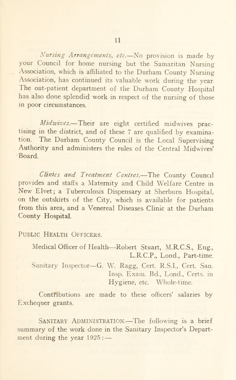 Nursing Arrangements^ etc.—No provision is made by your Council for home nursing but the Samaritan Nursing Association, which is affiliated to the Durham County Nursing Association, has continued its valuable work during the year. The out-patient department of the Durham County Hospital has also done splendid work in respect of the nursing of those in poor circumstances. Midwives.—Their are eight certified midwives prac- tising in the district, and of these 7 are qualified by examina- tion. The Durham County Council is the Local Supervising Authority and administers the rules of the Central Midwives’ Board. Clinics and Treatment Centres.—The County Council provides and staffs a Maternity and Child Welfare Centre in New Elvet; a Tuberculosis Dispensary at Sherburn Hospital, on the outskirts of the City, which is available for patients from this area, and a Venereal Diseases Clinic at the Durham County Hospital. Public Health Officers. Medical Officer of Health—Robert Stuart, M.R.C.S., Eng., L.R.C.P., Lond., Part-time. Sanitary Inspector—G. W. Ragg, Cert. R.S.I., Cert. San. Insp. Exam. Bd., Lond., Certs, in Hygiene, etc. Whole-time. Contfibutions are made to these officers’ salaries by Exchequer grants. Sanitary Administration.—The following is a brief summary of the work done in the Sanitary Inspector’s Depart- ment during the year 1925: —