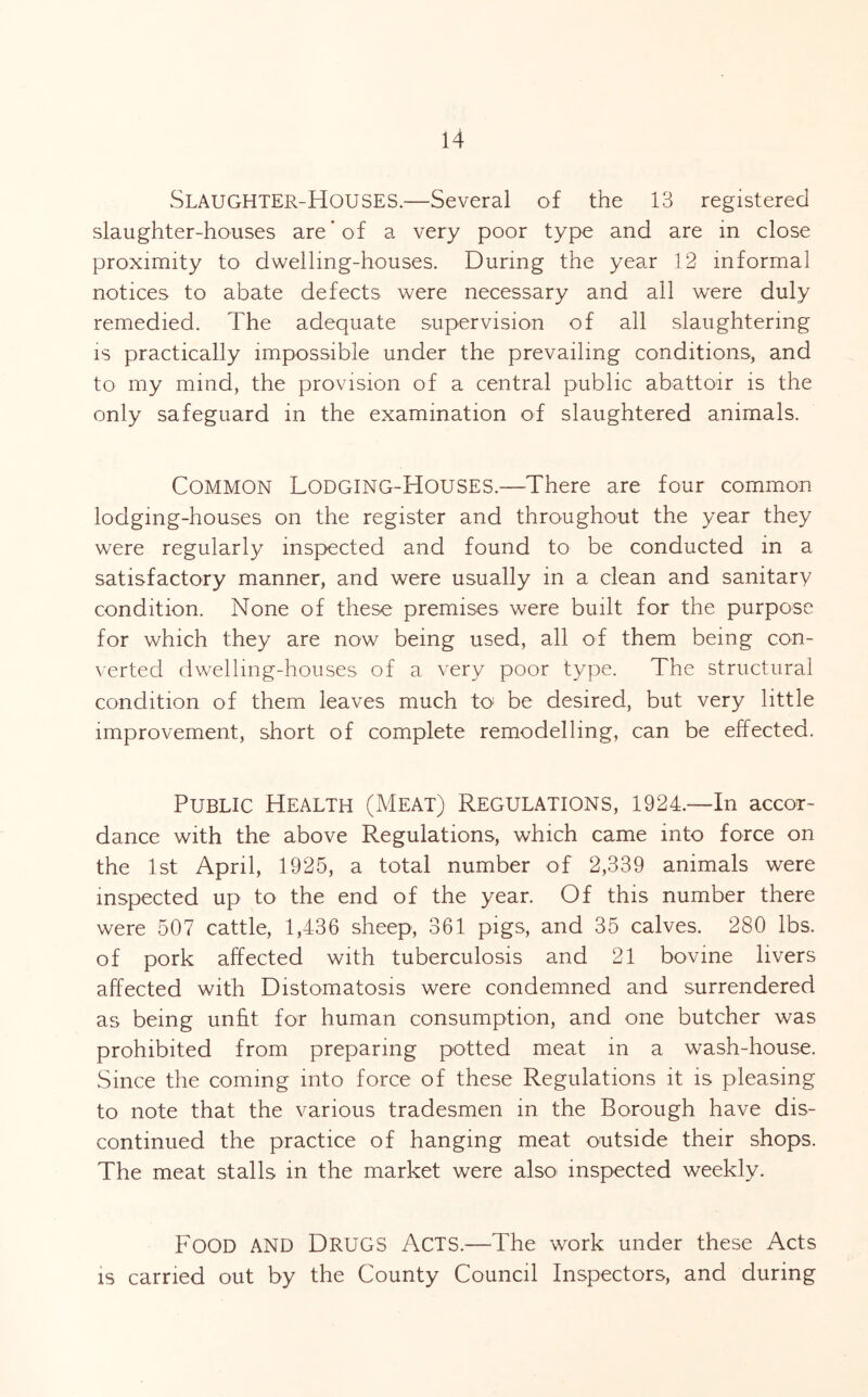 Slaughter-Houses.—Several of the 13 registered slaughter-houses are'of a very poor type and are in close proximity to dwelling-houses. During the year 12 informal notices to abate defects were necessary and all were duly remedied. The adequate supervision of all slaughtering IS practically impossible under the prevailing conditions, and to my mind, the provision of a central public abattoir is the only safeguard in the examination of slaughtered animals. Common Lodging-Houses.—There are four common lodging-houses on the register and throughout the year they were regularly inspected and found to be conducted in a satisfactory manner, and were usually in a clean and sanitary condition. None of these premises were built for the purpose for which they are now being used, all of them being con- verted dwelling-houses of a very poor type. The structural condition of them leaves much to- be desired, but very little improvement, short of complete remodelling, can be effected. Public Health (Meat) Regulations, 1924.—In accor- dance with the above Regulations, which came into force on the 1st April, 1925, a total number of 2,339 animals were inspected up to the end of the year. Of this number there were 507 cattle, 1,436 sheep, 361 pigs, and 35 calves. 280 lbs. of pork affected with tuberculosis and 21 bovine livers affected with Distomatosis were condemned and surrendered as being unht for human consumption, and one butcher was prohibited from preparing potted meat in a wash-house. Since the coming into force of these Regulations it is pleasing to note that the various tradesmen in the Borough have dis- continued the practice of hanging meat outside their shops. The meat stalls in the market were also inspected weekly. Food and Drugs Acts.—The work under these Acts is carried out by the County Council Inspectors, and during