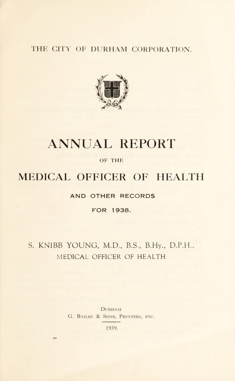 ANNUAL REPORT OF THE MEDICAL OFFICER OF HEALTH AND OTHER RECORDS FOR 1938. S. KNIBB YOUNG, M.D., B.S., B.Hy., D.P.H., MEDICAL OFFICER OF HEALTH Durham G. Bailes & Sons, Printers, etc. 1939,