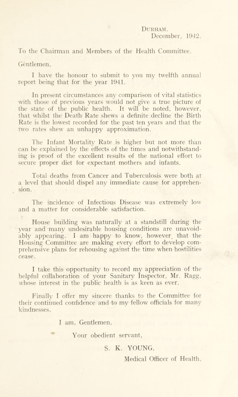 Durham. December, 1912. To the Chairman and Members of the Health Committee. Gentlemen, I have the honour to submit to you my twelfth annual report being that for the year 1941. In present circumstances any comparison of vital statistics with those of previous years would not give a true picture of the state of the public health. It will be noted, however, that whilst the Death Rate shews a definite decline the Birth Rate is the lowest recorded for the past ten years and that the two rates shew an unhappy approximation. The Infant Mortality Rate is higher but not more than can be explained by the effects of the times and notwithstand- ing is proof of the excellent results of the national effort to secure proper diet for expectant mothers and infants. Total deaths from Cancer and Tuberculosis were both at a level that should dispel any immediate cause for apprehen- sion. The incidence of Infectious Disease was extremely lovv and a matter for considerable satisfaction. House building was naturally at a standstill during the 3'^ear and many undesirable housing conditions are unavoid- ably appearing. I am happy to know, however_ that the Housing Committee are making every effort to develop com- prehensive plans for rehousing against the time when hostilities cease. I take this opportunity to record my appreciation of the helpful collaboration of your Sanitary Inspector, Mr. Ragg, whose interest in the public health is as keen as ever. Finally I offer my sincere thanks to the Committee for their continued confidence and to my fellow officials for many kindnesses. I am. Gentlemen, Your obedient servant, S. K. YOUNG, Medical Officer of Health.