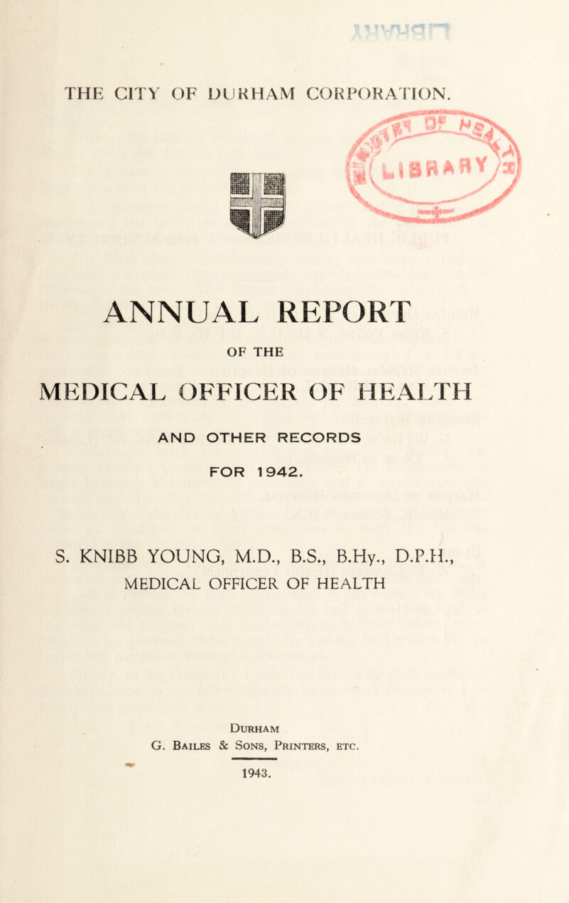 THE CITY OF DURHAM CORPORATION. ANNUAL REPORT OF THE MEDICAL OFFICER OF HEALTH AND OTHER RECORDS FOR 1942. S, KNIBB YOUNG, M.D., B.S., B.Hy., D.P.H., MEDICAL OFFICER OF HEALTH Durham G. Bailes & Sons, Printers, etc. 1943.