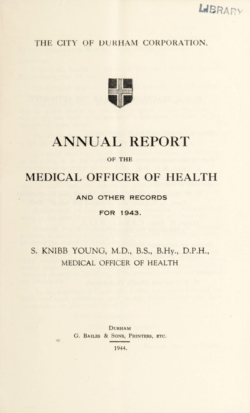 tWBRAnv THE CITY OF DURHAM CORPORATION. ANNUAL REPORT OF THE MEDICAL OFFICER OF HEALTH AND OTHER RECORDS FOR 1943. S. KNIBB YOUNG, M.D., B.S., B.Hy., MEDICAL OFFICER OF HEALTH Durham G. Bailes & Sons, Printers, etc. 1944.