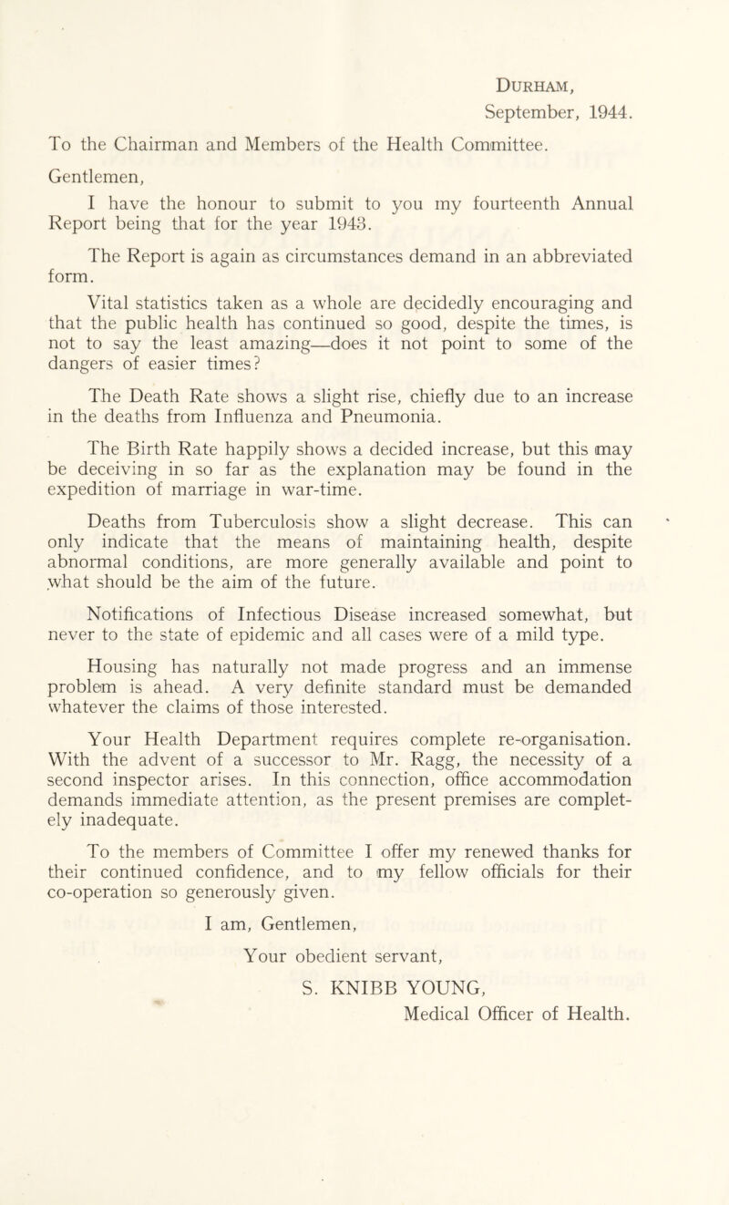 Durham, September, 1944. To the Chairman and Members of the Health Committee. Gentlemen, I have the honour to submit to you my fourteenth Annual Report being that for the year 1943. The Report is again as circumstances demand in an abbreviated form. Vital statistics taken as a whole are decidedly encouraging and that the public health has continued so good, despite the times, is not to say the least amazing—does it not point to some of the dangers of easier times? The Death Rate shows a slight rise, chiefly due to an increase in the deaths from Influenza and Pneumonia. The Birth Rate happily shows a decided increase, but this may be deceiving in so far as the explanation may be found in the expedition of marriage in war-time. Deaths from Tuberculosis show a slight decrease. This can only indicate that the means of maintaining health, despite abnormal conditions, are more generally available and point to what should be the aim of the future. Notifications of Infectious Disease increased somewhat, but never to the state of epidemic and all cases were of a mild type. Housing has naturally not made progress and an immense problem is ahead. A very definite standard must be demanded whatever the claims of those interested. Your Health Department requires complete re-organisation. With the advent of a successor to Mr. Ragg, the necessity of a second inspector arises. In this connection, office accommodation demands immediate attention, as the present premises are complet- ely inadequate. To the members of Committee I offer my renewed thanks for their continued confidence, and to my fellow officials for their co-operation so generously given. I am, Gentlemen, Your obedient servant, S. KNIBB YOUNG, Medical Officer of Health,