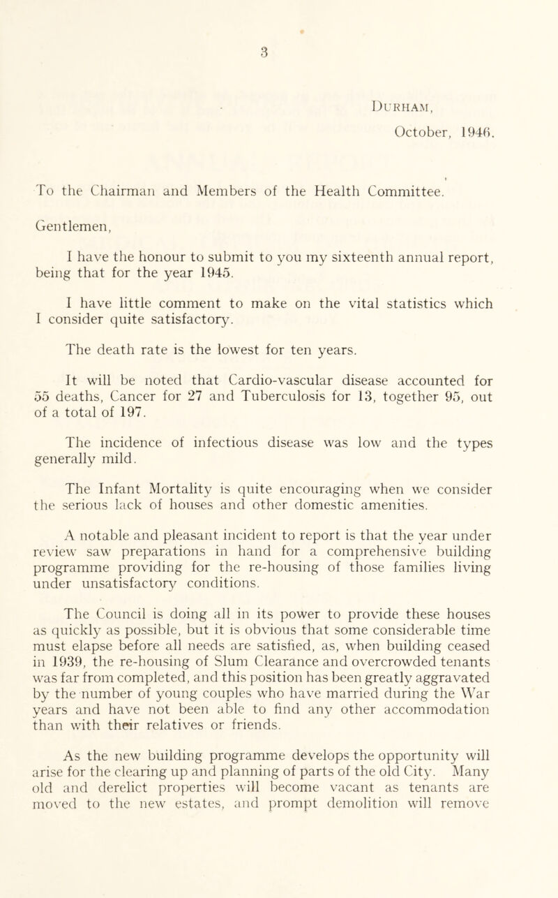 Durham, October, 1946. To the Chairman and Members of the Health Committee. Gentlemen, I have the honour to submit to you my sixteenth annual report, being that for the year 1945. I have little comment to make on the vital statistics which I consider quite satisfactory. The death rate is the lowest for ten years. It will be noted that Cardio-vascular disease accounted for 55 deaths, Cancer for 27 and Tuberculosis for 13, together 95, out of a total of 197. The incidence of infectious disease was low and the types generally mild. The Infant Mortality is quite encouraging when we consider the serious lack of houses and other domestic amenities. A notable and pleasant incident to report is that the year under review saw preparations in hand for a comprehensive building programme providing for the re-housing of those families living under unsatisfactory conditions. The Council is doing all in its power to provide these houses as quickly as possible, but it is obvious that some considerable time must elapse before all needs are satisfied, as, when building ceased in 1939, the re-housing of Slum Clearance and overcrowded tenants was far from completed, and this position has been greatly aggravated by the number of young couples who have married during the War years and have not been able to find any other accommodation than with their relatives or friends. As the new building programme develops the opportunity will arise for the clearing up and planning of parts of the old City. Many old and derelict properties will become vacant as tenants are mo\'ed to the new estates, and prompt demolition will remove