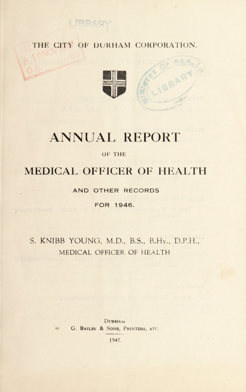 THE CITY OF DURHAM CORPORATION. ANNUAL REPORT OF THE MEDICAL OFFICER OF HEALTH AND OTHER RECORDS FOR 1946. S. KNIBB YOUNG, M.D., B.S., B.Hy., D.P.H., ' MEDICAL OFFICER OF HEALTH Durham G. Bailes & Sons, Printers, etc.