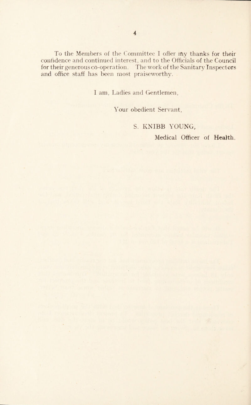 To the Members of the Committee I offer my thanks for their confidence and continued interest, and to the Officials of the Council for their generous co-operation. The work of the Sanitary Inspect ors and office staff has been most praiseworthy. I am, Ladies and Gentlemen, Your obedient Servant, S. KNIBB YOUNG, Medical Officer of Health.