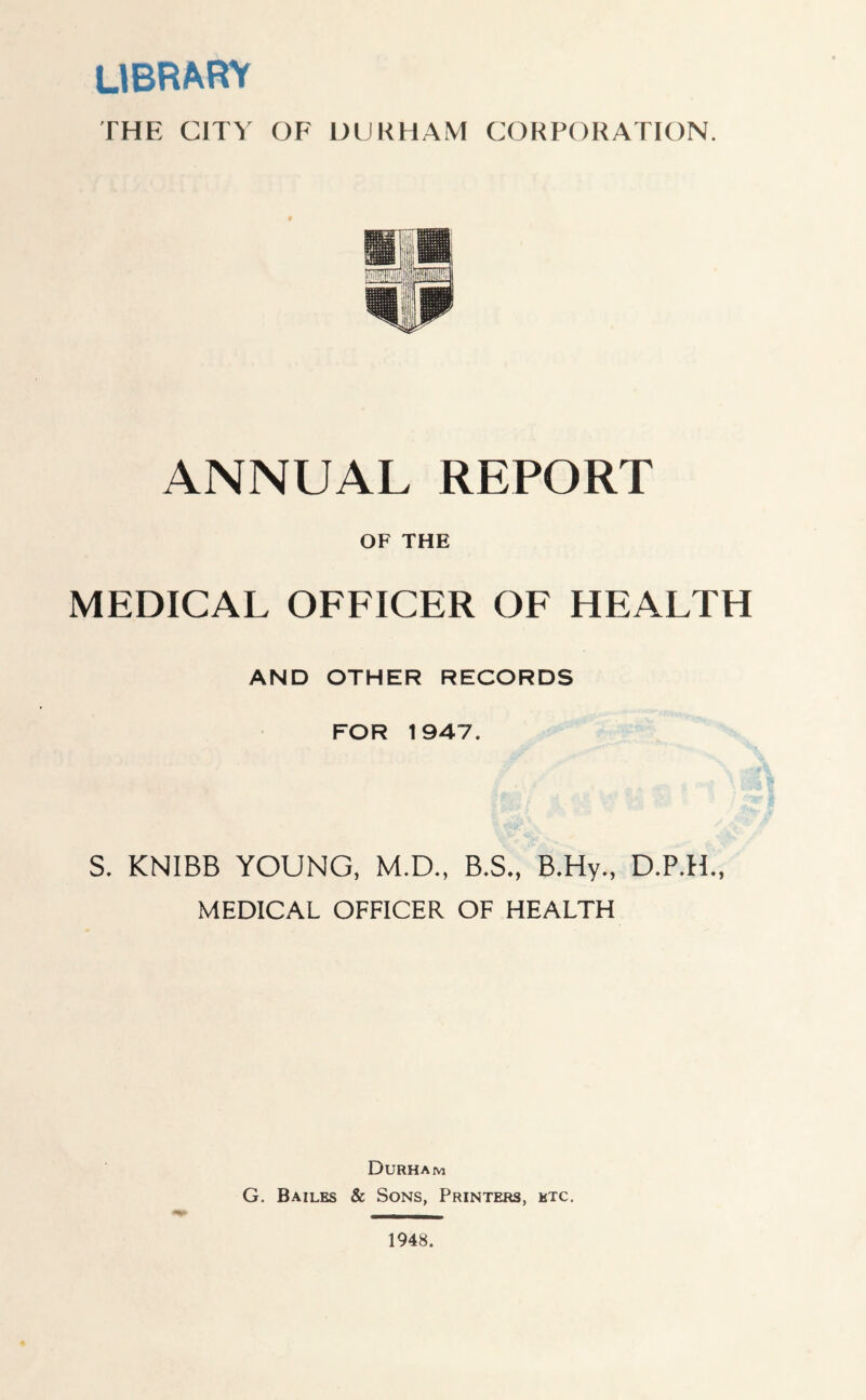 library THE CITY OF DURHAM CORPORATION. ANNUAL REPORT OF THE MEDICAL OFFICER OF HEALTH AND OTHER RECORDS FOR 1947. S. KNIBB YOUNG, M.D., B.S., B.Hy., MEDICAL OFFICER OF HEALTH Durham G. Bailes & Sons, Printers, etc. 1948.