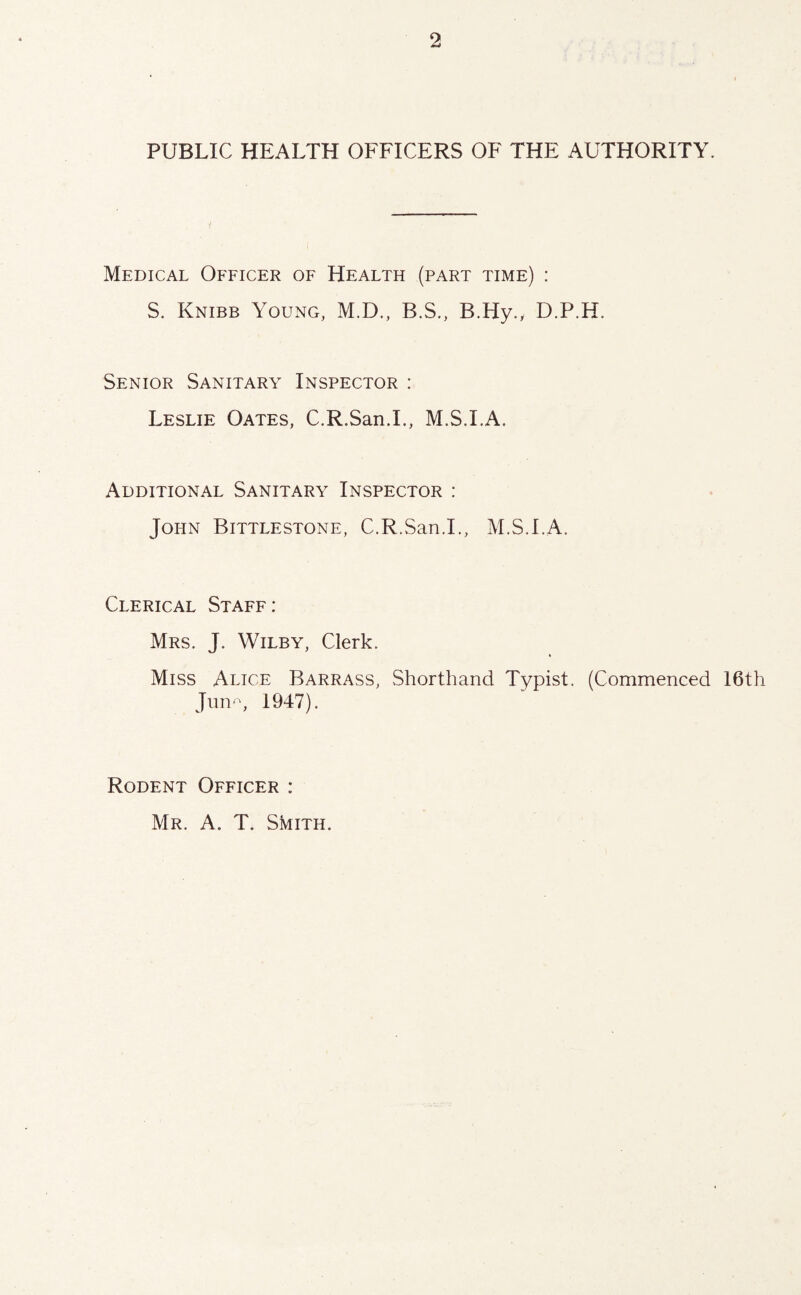 PUBLIC HEALTH OFFICERS OF THE AUTHORITY. Medical Officer of Health (part time) : S. Knibb Young, M.D., B.S., B.Hy., D.P.H. Senior Sanitary Inspector : Leslie Oates, C.R.San.L, M.S.LA. Additional Sanitary Inspector : John Bittlestone, C.R.San.L, M.S.LA. Clerical Staff: Mrs. J. Wilby, Clerk. Miss Alice Barrass, Shorthand Typist. (Commenced I6th Jnn', 1947). Rodent Officer : Mr. a. T. Smith.