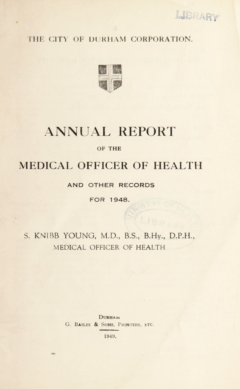 w THE CITY OF DURHAM CORPORATION. ANNUAL REPORT OF THE MEDICAL OFFICER OF HEALTH AND OTHER RECORDS FOR 1948. S. KNIBB YOUNG, M.D., B.S., B.Hy., D.P.H., MEDICAL OFFICER OF HEALTH Durham G. Bailes & Sons, Printers, etc. 1949.