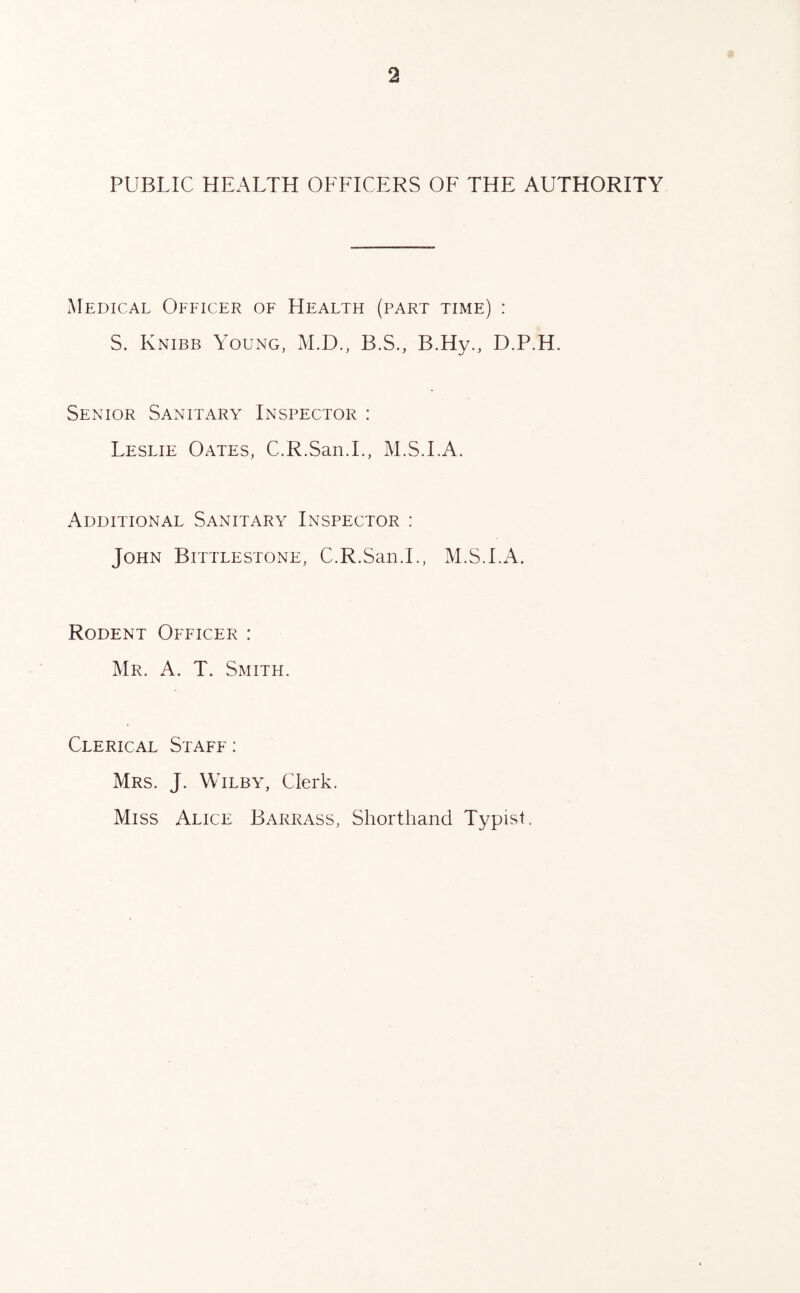 PUBLIC HEALTH OFFICERS OF THE AUTHORITY Medical Officer of Health (part time) : S. Knibb Young, M.D., B.S., B.Hy., D.P.H. Senior Sanitary Inspector : Leslie Oates, C.R.San.L, M.S.I.A. Additional Sanitary Inspector : John Bittlestone, C.R.San.L, M.S.I.A. Rodent Officer : Mr. A. T. Smith. Clerical Staff : Mrs. J. Wilby, Clerk. Miss Alice Barrass, Shorthand Typist.