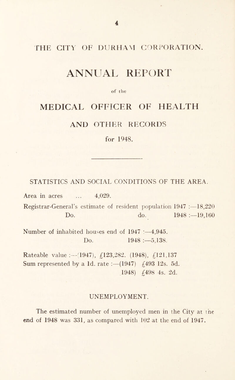 THE CITY OF DURHAM CORPORATION. ANNUAL REPORT of the MEDICAL OFFICER OF HEALTH AND OTHER RECORDS for 1948. STATISTICS AND SOCIAL CONDITIONS OF THE AREA. Area in acres ... 4,029. Registrar-General’s estimate of resident population 1947 18,220 Do. do. 1948 19,160 Number of inhabited houses end of 1947 :—4,945. Do. 1948 :—5,138. Rateable value :—(1947), £123,282. (1948), £121,137 Sum represented by a Id. rate :—(1947) £493 12s. 5d. .1948) £498 4s. 2d. UNEMPLOYMENT. The estimated number of unemployed men in the City at me end of 1948 was 331, as compared with 102 at the end of 1947.