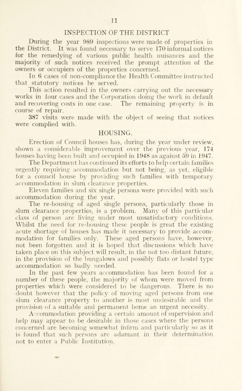 INSPECTION OF THE DISTRICT During the year 989 inspections were made of properties in the District. It was found necessary to serve 170 informal notices for the remedying of various public health nuisances and the majority of such notices received the prompt attention of the owners or occupiers of the properties concerned. In 6 cases of non-compliance the Health Committee instructed that statutory notices be served. This action resulted in the owners carrying out the necessary works in four cases and the Corporation doing the work in default and recovering costs in one case. The remaining property is in course of repair. 387 visits were made with the object of seeing that notices were complied with. HOUSING. Erection of Council houses has, during the year under review, shown a considerable improvement over the previous year, 174 houses having been built and occupied in 1948 as against 59 in 1947. The Department has continued its efforts to help certain families urgently requiring accommodation but not being, as yet, eligible for a council house by providing such families with temporary accommodation in slum clearance properties. Eleven families and six single persons were provided with such accommodation during the year. The re-housing of aged single persons, particularly those in slum clearance properties, is a problem. Many of this particular class of person are living under most unsatisfactory conditions. Whilst the need for re-housing these people is great the existing acute shortage of houses has made it necessary to provide accom- modation for families only. These aged persons have, however, not been forgotten and it is hoped that discussions which have taken place on this subject will result, in the not too distant future, in the provision of the bungalows and possibly flats or hostel type accommodation so badly needed. In the past few years accommodation has been found for a number of these people, the majority of whom were moved from properties which were considered to be dangerous. There is no doubt however that the policy of moving aged persons from one slum clearance property to another is most undesirable and the provision of a suitable and permanent home an urgent necessity. Accommodation providing a certain amount of supervision and help may appear to be desirable in those cases where the persons concerned are becoming somewhat infirm and particularly so as it is found that such persons are adamant in their determination not to enter a Public Institution,