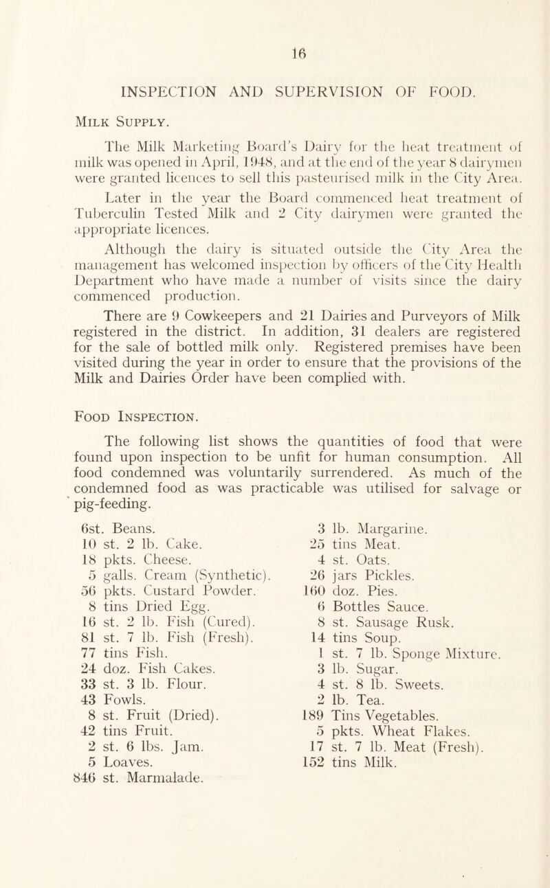 INSPECTION AND SUPERVISION OF FOOD. Milk Supply. The Milk Marketing Board’s Dairy for the heat treatment of milk was opened in April, 1948, and at the end of the year 8 dairymen were granted licences to sell this pasteurised milk in the City Area. Later in the year the Board commenced heat treatment of Tuberculin Tested Milk and 2 City dairymen were granted the appropriate licences. Although the dairy is situated outside the City Area the management has welcomed inspection by officers of the City Health Department who have made a number of visits since the dairy commenced production. There are 9 Cowkeepers and 21 Dairies and Purveyors of Milk registered in the district. In addition, 31 dealers are registered for the sale of bottled milk only. Registered premises have been visited during the year in order to ensure that the provisions of the Milk and Dairies Order have been complied with. Food Inspection. The following list shows the quantities of food that were found upon inspection to be unfit for human consumption. All food condemned was voluntarily surrendered. As much of the condemned food as was practicable was utilised for salvage or pig-feeding. 6st. Beans. 10 st. 2 lb. Cake. 18 pkts. Cheese. 5 galls. Cream (Synthetic). 56 pkts. Custard Powder. 8 tins Dried Egg. 16 st. 2 lb. Fish (Cured). 81 st. 7 lb. Fish (Fresh). 77 tins Fish. 24 doz. Fish Cakes. 33 st. 3 lb. Flour. 43 Fowls. 8 st. Fruit (Dried). 42 tins Fruit. 2 st. 6 lbs. Jam. 5 Loaves. 846 st. Marmalade. 3 lb. Margarine. 25 tins Meat. 4 st. Oats. 26 jars Pickles. 160 doz. Pies. 6 Bottles Sauce. 8 st. Sausage Rusk. 14 tins Soup. 1 st. 7 lb. Sponge Mixture. 3 lb. Sugar. 4 st. 8 lb. Sweets. 2 lb. Tea. 189 Tins Vegetables. 5 pkts. Wheat Flakes. 17 st. 7 lb. Meat (Fresh). 152 tins Milk.