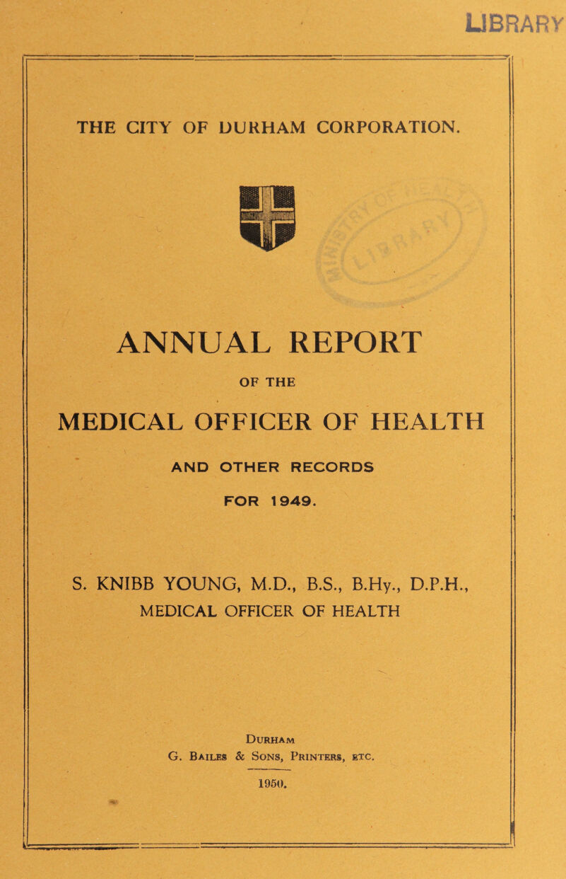 UBRARV THE CITY OF DURHAM CORPORATION. ANNUAL REPORT OF THE MEDICAL OFFICER OF HEALTH AND OTHER RECORDS FOR 1949. S. KNIBB YOUNG, M.D., B.S., B.Hy., MEDICAL OFFICER OF HEALTH Durham G. Bailes & Sons, Printers, etc. 1960.