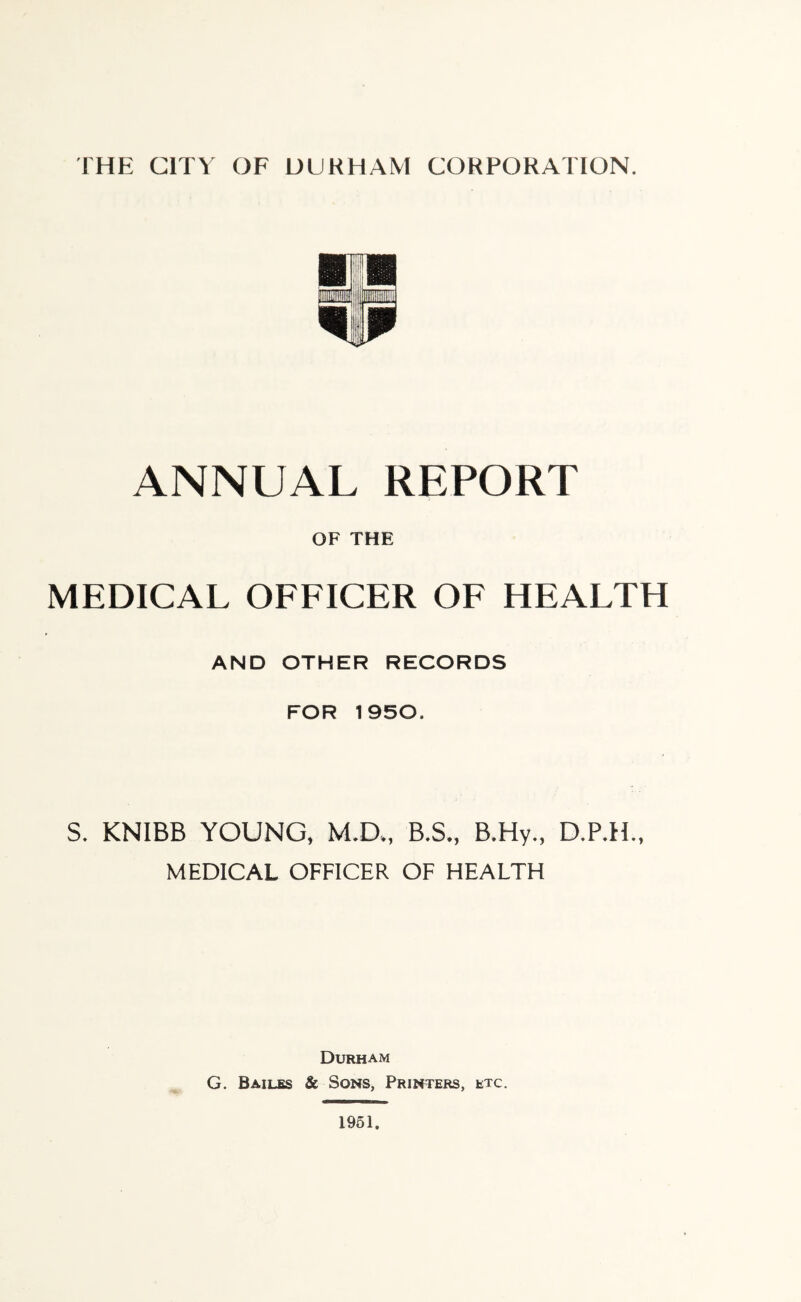 ANNUAL REPORT OF THE MEDICAL OFFICER OF HEALTH AND OTHER RECORDS FOR 1950. S. KNIBB YOUNG, M.D., B.S., B.Hy., D.PTT, MEDICAL OFFICER OF HEALTH Durham G. Bailes & Sons, Printers, etc.