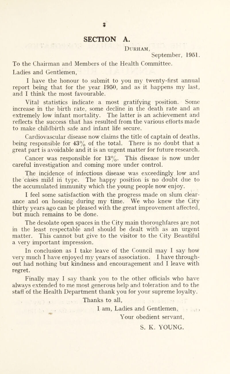 z SECTION A. Durham, September, 1951. To the Chairman and Members of the Health Committee. Ladies and Gentlemen, I have the honour to submit to you my twenty-hrst annual report being that for the year 1950, and as it happens my last, and I think the most favourable. Vital statistics indicate a most gratifying position. Some increase in the birth rate, some decline in the death rate and an extremely low infant mortality. The latter is an achievement and reflects the success that has resulted from the various efforts made to make childbirth safe and infant life secure. Cardiovascular disease now claims the title of captain of deaths, being responsible for 43% of the total. There is no doubt that a great part is avoidable and it is an urgent matter for future research. Cancer was responsible for 13%. This disease is now under careful investigation and coming more under control. The incidence of infectious disease was exceedingly low and the cases mild in type. The happy position is no doubt due to the accumulated immunity which the young people now enjoy. I feel some satisfaction with the progress made on slum clear- ance and on housing during my time. We who knew the City thirty years ago can be pleased with the great improvement affected, but much remains to be done. The desolate open spaces in the City main thoroughfares are not in the least respectable and should be dealt with as an urgent matter. This cannot but give to the visitor to the City Beautiful a very important impression. In conclusion as I take leave of the Council may I say how very much I have enjoyed my years of association. I have through- out had nothing but kindness and encouragement and I leave with regret. Finally may I say thank you to the other officials who have always extended to me most generous help and toleration and to the staff of the Health Department thank you for your supreme loyalty. Thanks to all, I am, Ladies and Gentlemen, , , Your obedient servant. S. K. YOUNG.