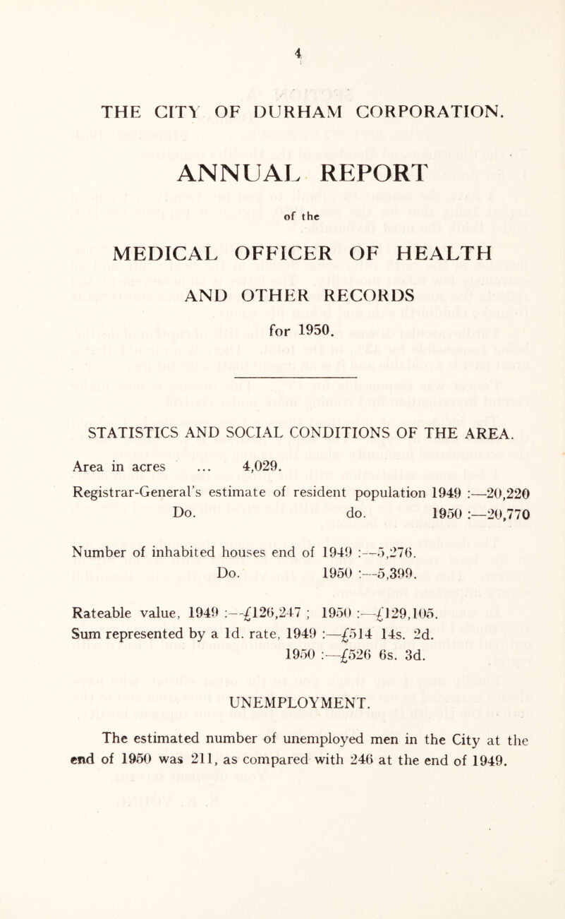 THE CITY OF DURHAM CORPORATION. ANNUAL REPORT of the MEDICAL OFFICER OF HEALTH AND OTHER RECORDS for 1950. STATISTICS AND SOCIAL CONDITIONS OF THE AREA. Area in acres ... 4,029. Registrar-General’s estimate of resident population 1949 :—20,220 Do. do. 1950 20,770 Number of inhabited houses end of 1949 :—5,270. Do. 1950 :- -5,399. Rateable value, 1949 ^120,247 ; 1950 —^^*129,105. Sum represented by a Id. rate, 1949 :—£514: 14s. 2d. 1950 £520 Os. 3d. UNEMPLOYMENT. The estimated number of unemployed men in the City at the end of 1950 was 211, as compared with 240 at the end of 1949.