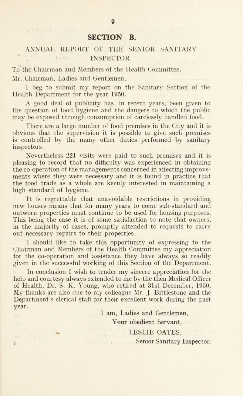 SECTION B. ANNUM. REPORT OF THE SENIOR SANITARY ’ . • INSPECTOR. To the Chairman and Members of the Health Committee. Mr. Chairman, Ladies and Gentlemen, I beg to submit my report on the Sanitary .Section of the Health Department for the year 1950. A good deal of publicity has, in recent years, been given to the question of food hygiene and the dangers to which the public may be exposed through consumption of carelessly handled food. There are a large number of food premises in the City and it is obvious that the supervision it is possible to give such premises is controlled by the many other duties performed by sanitary inspectors. Nevertheless 221 visits were paid to such premises and it is pleasing to record that no difficulty was experienced in obtaining the co-operation of the managements concerned in affecting improve- ments where they were necessary and it is found in practice that the food trade as a whole are keenly interested in maintaining a high standard of hygiene. It is regrettable that unavoidable restrictions in providing new houses means that for many years to come sub-standard and outworn properties must continue to be used for housing purposes. This being the case it is of some satisfaction to note that owners, in the majority of cases, promptly attended to requests to carry out necessary repairs to their properties. I should like to take this opportunity of expressing to the Chairman and Members of the Health Committee my appreciation for the co-operation and assistance they have always so readily given in the successful working of this Section of the Department. In conclusion I wish to tender my sincere appreciation for the help and courtesy always extended to me by; the then Medical Officer of Health, Dr. S. K. Young, who retired at 3Ist December, 1950. My thanks are also due to my colleague Mr. J. Bittlestone and the Department’s clerical staff for their excellent work during the past year. I am. Ladies and Gentlemen, Your obedient Servant, LESLIE OATES, ^ Senior Sanitary Inspector.