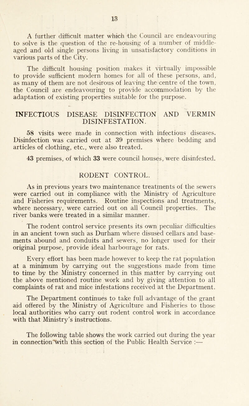 A further difficult matter which the Council are endeavouring to solve is the question of the re-housing of a number of middle- aged and old single persons living in unsatisfactory conditions in various parts of the City. The difficult housing position makes it virtually impossible to provide sufficient modern homes for all of these persons, and, as many of them are not desirous of leaving the centre of the town, the Council are endeavouring to provide accommodation by the adaptation of existing properties suitable for the purpose. INFECTIOUS DISEASE DISINFECTION AND VERMIN DISINFESTATION. 58 visits were made in connection with infectious diseases. Disinfection was carried out at 39 premises where bedding and articles of clothing, etc., were also treated. i 43 premises, of which 33 were council houses, were disinfested. RODENT CONTROL. As in previous years two maintenance treatments of the sewers were carried out in compliance with the Ministry of Agriculture and Fisheries requirements. Routine inspections and treatments, where necessary, were carried out on all Council properties. The river banks were treated in a similar manner. The rodent control service presents its own peculiar difficulties in an ancient town such as Durham where disused cellars and base- ments abound and conduits and sewers, no longer used for their original purpose, provide ideal harbourage for rats. Every effort has been made however to keep the rat population at a minimum by carrying out the suggestions made from time to time by the Ministry concerned in this matter by carrying out the above mentioned routine work and by giving attention to all complaints of rat and mice infestations received at the Department. The Department continues to take full advantage of the grant aid offered by the Ministry of Agriculture and Fisheries to those local authorities who carry out rodent control work in accordance with that Ministry’s instructions. The following table shows the work carried out during the year in connection With this section of the Public Health Service :—