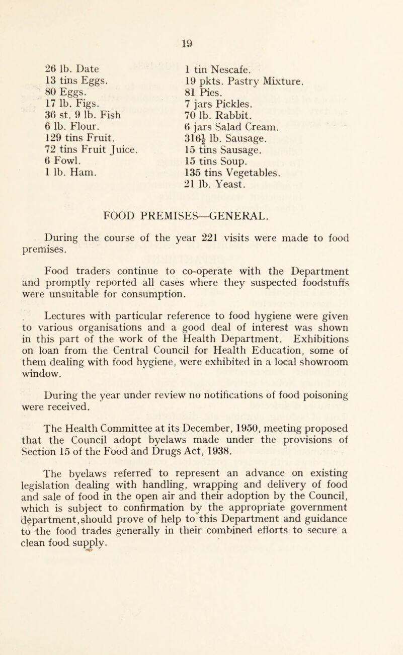 26 lb. Date 1 tin Nescafe. 19 pkts. Pastry Mixture. 13 tins Eggs. 80 Eggs. 81 Pies. 17 lb. Figs. 36 st. 9 lb. Fish 6 lb. Flour. 129 tins Fruit. 6 jars Salad Cream. 316J lb. Sausage. 15 tins Sausage. 15 tins Soup. 135 tins Vegetables. 21 lb. Yeast. 70 lb. Rabbit. 7 jars Pickles. 72 tins Fruit Juice. 6 Fowl, 1 lb. Ham. FOOD PREMISES—GENERAL. During the course of the year 221 visits were made to food premises. Food traders continue to co-operate with the Department and promptly reported all cases where they suspected foodstuffs were unsuitable for consumption. Lectures with particular reference to food hygiene were given to various organisations and a good deal of interest was shown in this part of the work of the Health Department. Exhibitions on loan from the Central Council for Health Education, some of them dealing with food hygiene, were exhibited in a local showroom window. During the year under review no notihcations of food poisoning were received. The Health Committee at its December, 1950, meeting proposed that the Council adopt byelaws made under the provisions of Section 15 of the Food and Drugs Act, 1938. The byelaws referred to represent an advance on existing legislation dealing with handling, wrapping and delivery of food and sale of food in the open air and their adoption by the Council, which is subject to confirmation by the appropriate government department,should prove of help to this Department and guidance to the food trades generally in their combined efforts to secure a clean food supply.
