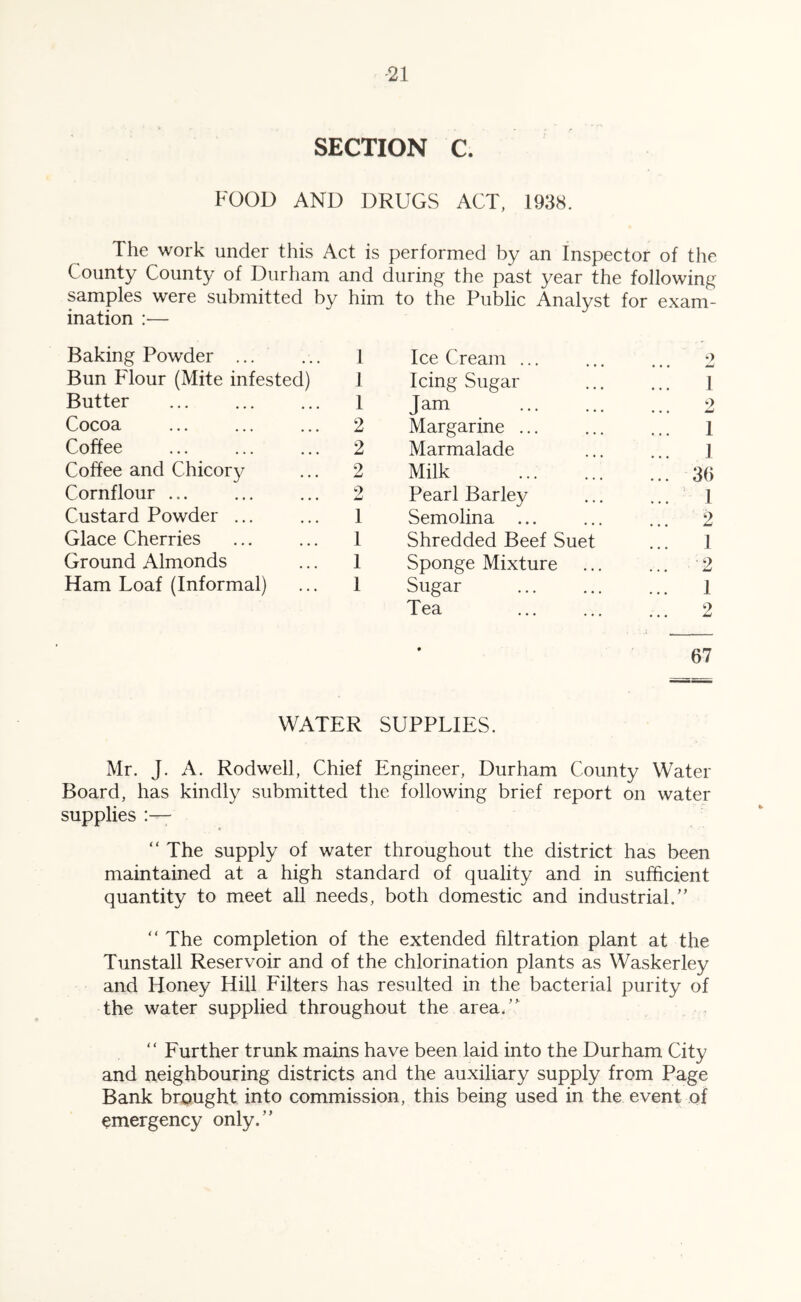 -21 SECTION C. FOOD AND DRUGS ACT, 1938. The work under this Act is performed by an Inspector of the County County of Durham and during the past year the following samples were submitted by him to the Public Analyst for exam- ination — Baking Powder ... 1 Ice Cream ... 9 • • • W Bun Fdour (Mite infested) 1 Icing Sugar 1 Butter 1 Jam ... 2 Cocoa 2 Margarine ... 1 Coffee 2 Marmalade 1 Coffee and Chicory 2 Milk ... 36 Cornflour ... 9 Pearl Barley 1 Custard Powder ... 1 Semolina ... ... 2 Glace Cherries 1 Shredded Beef Suet 1 Ground Almonds 1 Sponge Mixture ... -2 Ham Loaf (Informal) 1 Sugar 1 Tea ... 2 • 67 WATER SUPPLIES. Mr. J. A. Rodwell, Chief Engineer, Durham County Water Board, has kindly submitted the following brief report on water supplies “The supply of water throughout the district has been maintained at a high standard of quality and in sufficient quantity to meet all needs, both domestic and industrial.” “The completion of the extended filtration plant at the Tunstall Reservoir and of the chlorination plants as Waskerley and Honey Hill Eilters has resulted in the bacterial purity of the water supplied throughout the area.” “ Further trunk mains have been laid into the Durham City and neighbouring districts and the auxiliary supply from Page Bank brought into commission, this being used in the event of emergency only.”