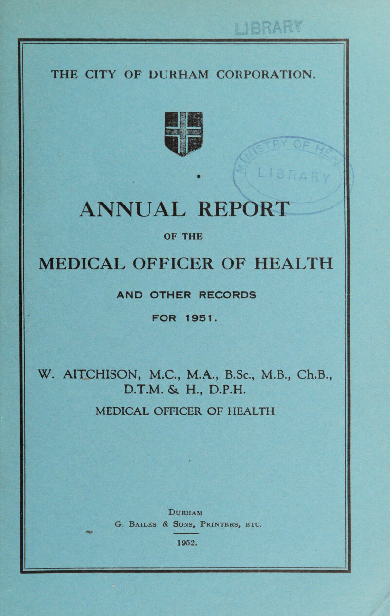 ANNUAL REPORT OF THE MEDICAL OFFICER OF HEALTH AND OTHER RECORDS FOR 1951. W. AITCHISON, M.C., M.A., B.Sc., M.B., Ch.B., D.T.M. & H., D.P.H. MEDICAL OFFICER OF HEALTH Durham G. Bailes & Sons, Printers, etc* 1952*