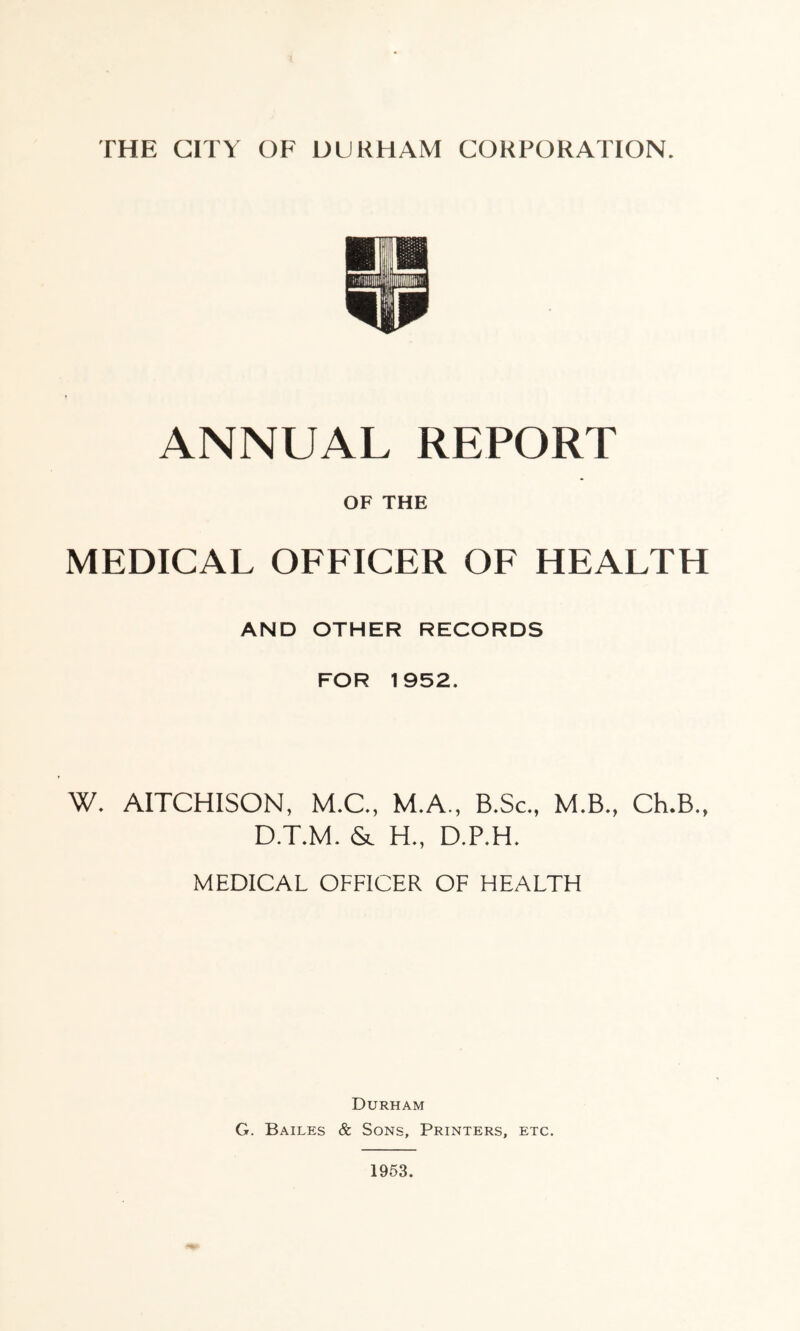 ANNUAL REPORT OF THE MEDICAL OFFICER OF HEALTH AND OTHER RECORDS FOR 1952. W. AITCHISON, M.C., M.A., B.Sc., M.B., Ch.B., D.T.M. & H., D.P.H. MEDICAL OFFICER OF HEALTH Durham G. Bailes & Sons, Printers, etc. 1953.