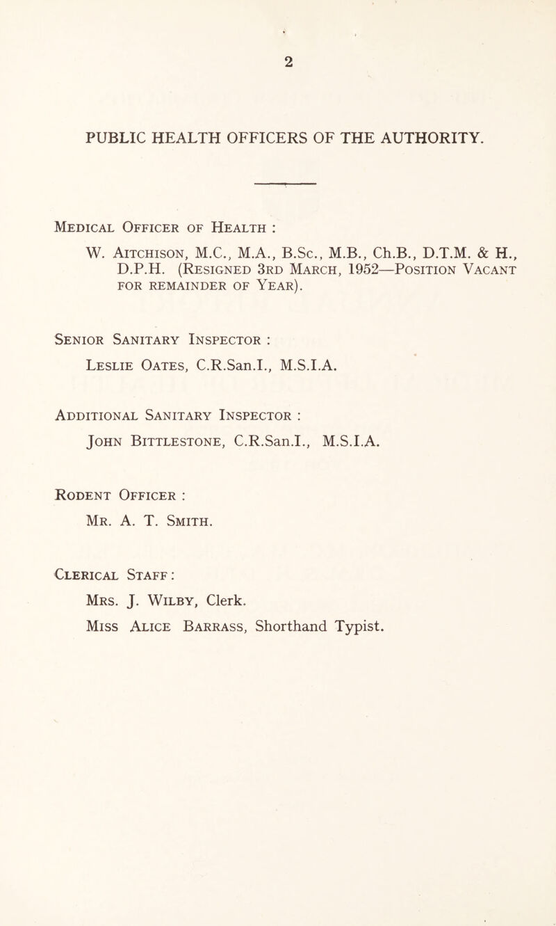 PUBLIC HEALTH OFFICERS OF THE AUTHORITY. Medical Officer of Health : W. Aitchison, M.C., M.A., B.Sc., M.B., Ch.B., D.T.M. & H., D.P.H. (Resigned 3rd March, 1952—Position Vacant FOR remainder OF YeAR). Senior Sanitary Inspector : Leslie Oates, C.R.San.I., M.S.I.A. Additional Sanitary Inspector : John Bittlestone, C.R.San.I., M.S.I.A. Rodent Officer : Mr. a. T. Smith. Clerical Staff: Mrs. J. Wilby, Clerk. Miss Alice Barrass, Shorthand Typist.