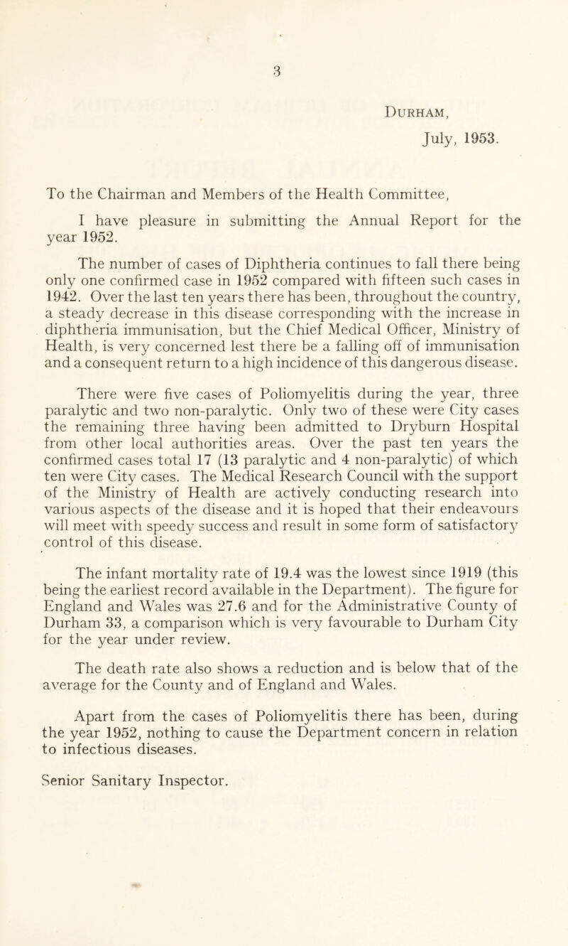 Durham, July, 1953. To the Chairman and Members of the Health Committee, I have pleasure in submitting the Annual Report for the year 1952. The number of cases of Diphtheria continues to fall there being only one confirmed case in 1952 compared with fifteen such cases in 1942, Over the last ten years there has been, throughout the country, a steady decrease in this disease corresponding with the increase in diphtheria immunisation, but the Chief Medical Officer, Ministry of Health, is very concerned lest there be a falling off of immunisation and a consequent return to a high incidence of this dangerous disease. There were five cases of Poliomyelitis during the year, three paralytic and two non-paralytic. Only two of these were City cases the remaining three having been admitted to Dryburn Hospital from other local authorities areas. Over the past ten years the confirmed cases total 17 (13 paralytic and 4 non-paralytic) of which ten were City cases. The Medical Research Council with the support of the Ministry of Health are actively conducting research into various aspects of the disease and it is hoped that their endeavours will meet with speedy success and result in some form of satisfactory control of this disease. The infant mortality rate of 19.4 was the lowest since 1919 (this being the earliest record available in the Department). The figure for England and Wales was 27.6 and for the Administrative County of Durham 33, a comparison which is very favourable to Durham City for the year under review. The death rate also shows a reduction and is below that of the average for the County and of England and Wales. Apart from the cases of Poliomyelitis there has been, during the year 1952, nothing to cause the Department concern in relation to infectious diseases.