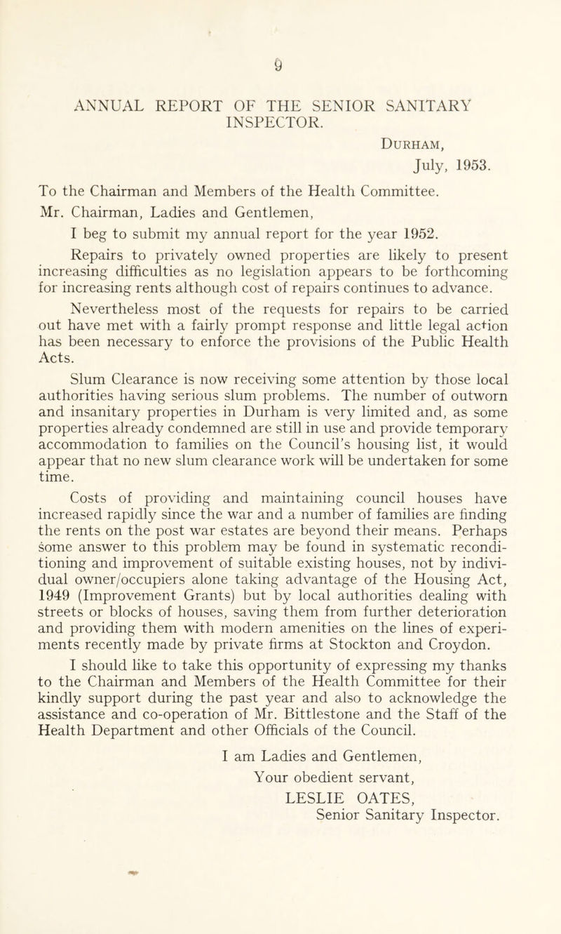 ANNUAL REPORT OF THE SENIOR SANITARY INSPECTOR. Durham, July, 1953. To the Chairman and Members of the Health Committee. Mr. Chairman, Ladies and Gentlemen, I beg to submit my annual report for the year 1952. Repairs to privately owned properties are likely to present increasing difficulties as no legislation appears to be forthcoming for increasing rents although cost of repairs continues to advance. Nevertheless most of the requests for repairs to be carried out have met with a fairly prompt response and little legal action has been necessary to enforce the provisions of the Public Health Acts. Slum Clearance is now receiving some attention by those local authorities having serious slum problems. The number of outworn and insanitary properties in Durham is very limited and, as some properties already condemned are still in use and provide temporary accommodation to families on the Council’s housing list, it would appear that no new slum clearance work will be undertaken for some time. Costs of providing and maintaining council houses have increased rapidly since the war and a number of families are finding the rents on the post war estates are beyond their means. Perhaps some answer to this problem may be found in systematic recondi- tioning and improvement of suitable existing houses, not by indivi- dual owner/occupiers alone taking advantage of the Housing Act, 1949 (Improvement Grants) but by local authorities dealing with streets or blocks of houses, saving them from further deterioration and providing them with modern amenities on the lines of experi- ments recently made by private firms at Stockton and Croydon. I should like to take this opportunity of expressing my thanks to the Chairman and Members of the Health Committee for their kindly support during the past year and also to acknowledge the assistance and co-operation of Mr. Bittlestone and the Staff of the Health Department and other Officials of the Council. I am Ladies and Gentlemen, Your obedient servant, LESLIE OATES, Senior Sanitary Inspector.