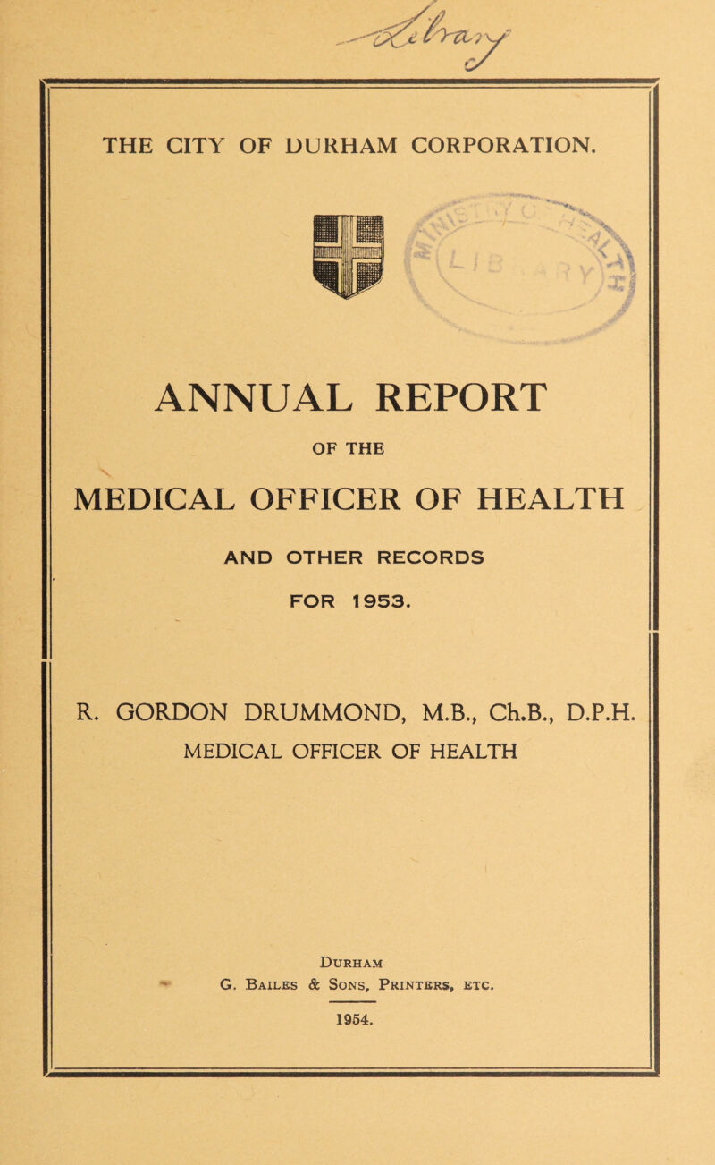 ANNUAL REPORT OF THE MEDICAL OFFICER OF HEALTH AND OTHER RECORDS FOR 1953. R. GORDON DRUMMOND, M.B., Ch.B., D.P.H. MEDICAL OFFICER OF HEALTH Durham G. Bailes & Sons, Printers, etc. 1964.