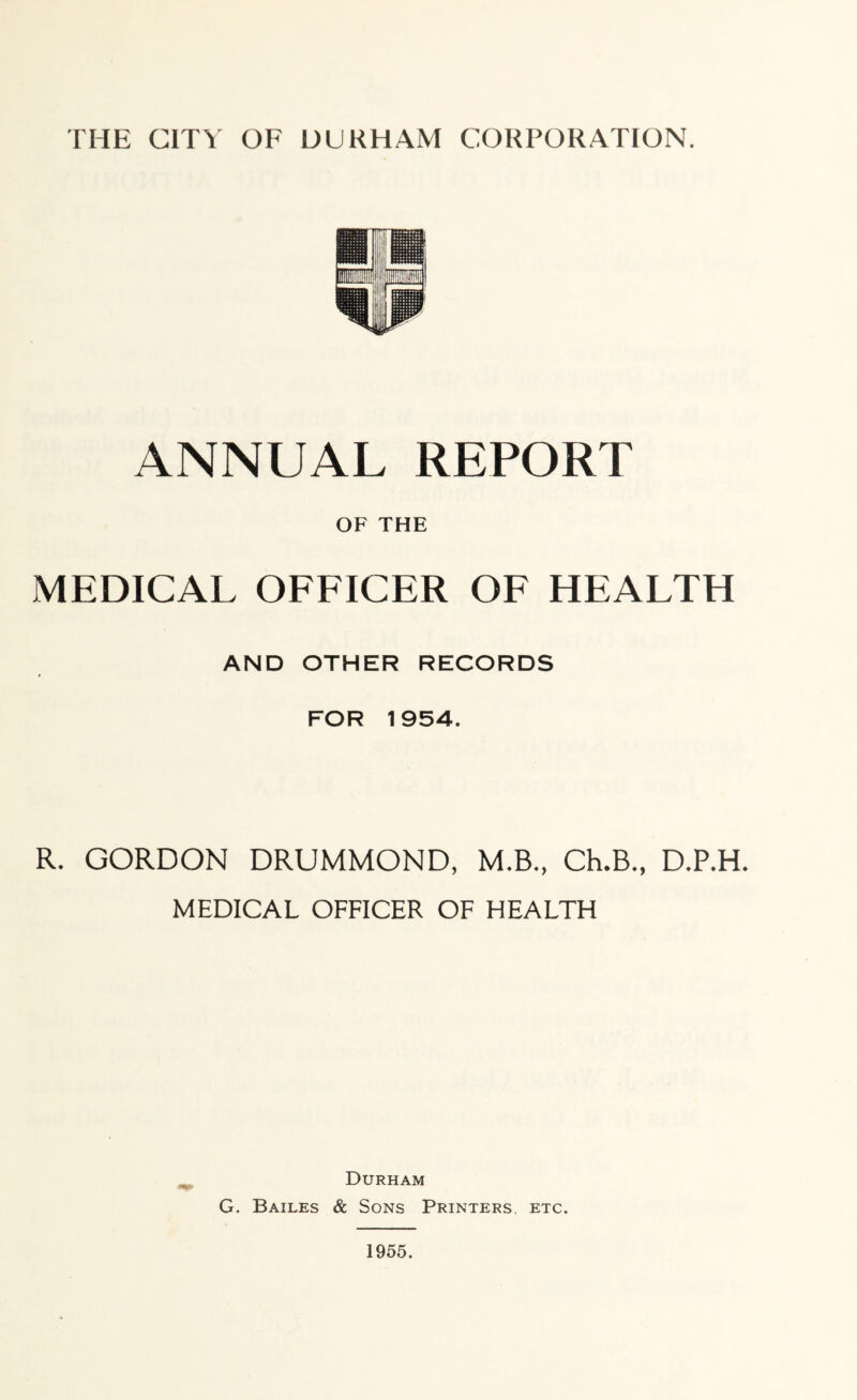 ANNUAL REPORT OF THE jMEDICAL officer of health AND OTHER RECORDS FOR 1954. R. GORDON DRUMMOND, M.B., Ch.B., D.P.H. MEDICAL OFFICER OF HEALTH Durham G. Bailes & Sons Printers, etc.