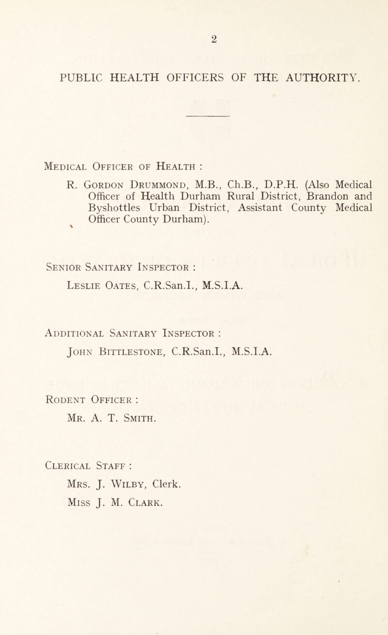 PUBLIC HEALTH OFFICERS OF THE AUTHORITY. Medical Officer of Health : R. Gordon Drummond, M.B., Ch.B., D.P.H. (Also Medical Officer of Health Durham Rural District, Brandon and Byshottles Urban District, Assistant County Medical Officer County Durham). Senior Sanitary Inspector : Leslie Oates, C.R.San.I., M.S.I.A. Additional Sanitary Inspector : John Bittlestone, C.R.San.I., M.S.I.A. Rodent Officer : Mr. a. T. Smith. Clerical Staff : Mrs. J. Wiley, Clerk. Miss J. M. Clark.