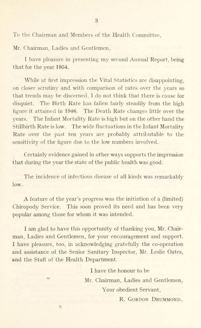 To tlie Chairman and Members of the Health Committee, Mr. Chairman, Ladies and Gentlemen, I have pleasure in presenting my second Annual Report, being that for the year 1954. While at first impression the Vital Statistics are disappointing, on closer scrutiny and with comparison of rates over the years so that trends may be discerned, I do not think that there is cause for disquiet. The Birth Rate has fallen fairly steadily from the high figure it attained in 1946. The Death Rate changes little over the years. The Infant Mortality Rate is high but on the other hand the Stillbirth Rate is low. The wide fluctuations in the Infant Mortality Rate over the past ten years are probably attributable to the sensitivity of the figure due to the low numbers involved. Certainly evidence gained in other ways supports the impression that during the year the state of the public health was good. The incidence of infectious disease of all kinds was remarkably low. A feature of the year’s progress was the initiation of a (limited) Chiropody Service. This soon proved its need and has been very popular among those for whom it was intended. I am glad to have this opportunity of thanking you, Mr. Chair- man, Ladies and Gentlemen, for your encouragement and support. I have pleasure, too, in acknowledging gratefully the co-operation and assistance of the Senior Sanitary Inspector, Mr. Leslie Oates, and the Staff of the Health Department. I have the honour to be Mr. Chairman, Ladies and Gentlemen, Your obedient Servant, R. Gordon Drummond.