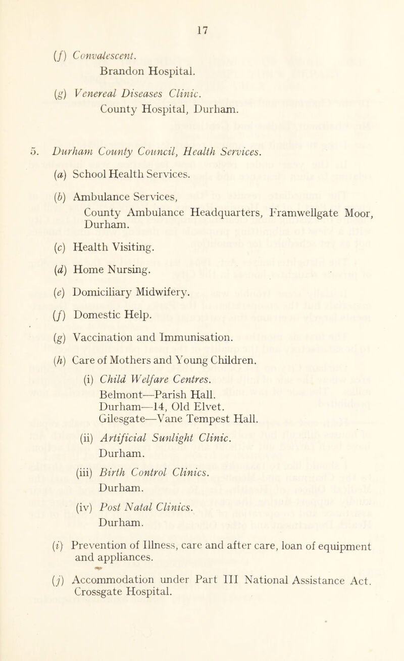 (/) Convalescent. Brandon Hospital. Venereal Diseases Clinic. County Hospital, Durham. Durham Coiinty Council, Health Services. (a) School Health Services. (b) Ambulance Services, County Ambulance Headquarters, Framwellgate Moor, Durham. (c) Health Visiting. (d) Home Nursing. (e) Domiciliary Midwifery. (/) Domestic Help. (g) Vaccination and Immunisation. (h) Care of Mothers and Young Children. (i) Child Welfare Centres. Belmont—Parish Hall. Durham-—14, Old Elvet. Gilesgate—Vane Tempest Hall. (ii) Artificial Sunlight Clinic. Durham. (hi) Birth Control Clinics. Durham. (iv) Post Natal Clinics. Durham. [i) Prevention of Illness, care and after care, loan of equipment and appliances. (j) Accommodation under Part III National Assistance Act. Crossgate Hospital.