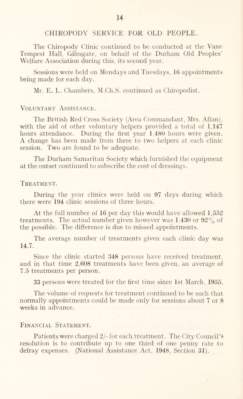 CHIROPODY SERVICE EOR OLD PEOPLE. The Chiropody Clinic continued to be conducted at the Vane Tempest Hall, Gilesgate, on behalf of the Durham Old Peoples’ Welfare Association during this, its second year. Sessions were held on Mondays and Tuesdays, 16 appointments being made for each day. Mr. E. L. Chambers, M.Ch.S. continued as Chiropodist. Voluntary Assistance. The British Red Cross Society (Area Commandant, Mrs. Allan), with the aid of other voluntary helpers provided a total of 1,147 hours attendance. During the hrst year 1,480 hours were given. A change has been made from three to two helpers at each clinic session. Two are found to be adequate. The Durham Samaritan Society which furnished the equipment at the outset continued to subscribe the cost of dressings. Treatment. During the year clinics were held on 97 days during which there were 194 clinic sessions of three hours. At the full number of 16 per day this would have allowed 1,552 treatments. The actual number given however was 1,430 or 92% of the possible. The difference is due to missed appointments. The average number of treatments given each clinic day was 14.7. Since the clinic started 348 persons have received treatment, and in that time 2,608 treatments have been given, an average of 7.5 treatments per person. 33 persons were treated for the first time since 1st March, 1955. The volume of requests for treatment continued to be such that normally appointments could be made only for sessions about 7 or 8 weeks in advance. Financial Statement. Patients were charged 2/- for each treatment. The City Council’s resolution is to contribute up to one third of one penny rate to defray expenses. (National tVssistance Act, 1948, Section 31).