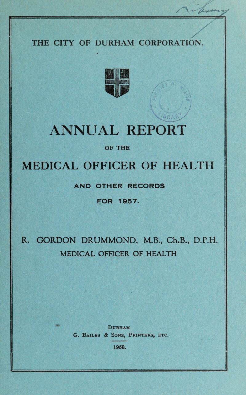 / THE CITY OF DURHAM CORPORATION. ANNUAL REPORT OF THE MEDICAL OFFICER OF HEALTH AND OTHER RECORDS FOR 1957. R. GORDON DRUMMOND, M.B., Ch.B., D.P.H. MEDICAL OFFICER OF HEALTH Durham G. Bailes & Sons, Printers, etc. 1958.