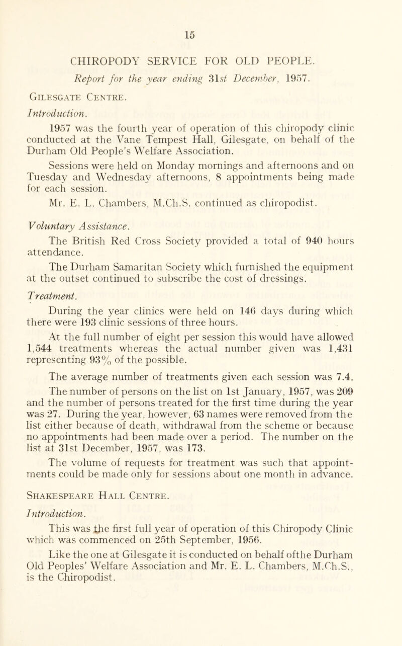 CHIROPODY SERVICE FOR OLD PEOPLE. Report for the year ending 31 st December, 1957. Gilesgate Centre. Introduction. 1957 was the fourth year of operation of this chiropody clinic conducted at the Vane Tempest Hall, Gilesgate, on behalf of the Durham Old People's Welfare Association. Sessions were held on Monday mornings and afternoons and on Tuesday and Wednesday afternoons, 8 appointments being made for each session. Mr. E. L. Chambers, M.Ch.S. continued as chiropodist. Voluntary Assistance. The British Red Cross Society provided a total of 940 hours attendance. The Durham Samaritan Society which furnished the equipment at the outset continued to subscribe the cost of dressings. Treatment. During the year clinics were held on 146 days during which there were 193 clinic sessions of three hours. At the full number of eight per session this would have allowed 1,544 treatments whereas the actual number given was 1,431 representing 93% of the possible. The average number of treatments given each session was 7.4. The number of persons on the list on 1st January, 1957, was 209 and the number of persons treated for the first time during the year was 27. During the year, however, 63 names were removed from the list either because of death, withdrawal from the scheme or because no appointments had been made over a period. The number on the list at 31st December, 1957, was 173. The volume of requests for treatment was such that appoint- ments could be made only for sessions about one montli in advance. Shakespeare Hall Centre. Introduction. This was the first full year of operation of this Chiropody Clinic which was commenced on 25th September, 1956. Like the one at Gilesgate it is conducted on behalf ofthe Durham Old Peoples’ Welfare Association and Mr. E. L. Chambers, M.Ch.S., is the Chiropodist.