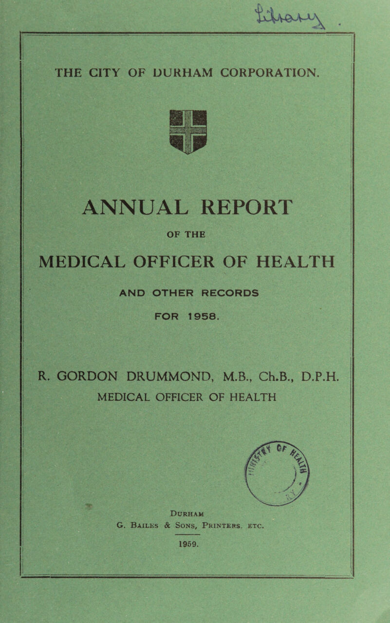 ANNUAL REPORT OF THE MEDICAL OFFICER OF HEALTH AND OTHER RECORDS FOR 1958. R. GORDON DRUMMOND, M.B., Ch.B., D.P.H. MEDICAL OFFICER OF HEALTH 1 Durham G. Bailks & SoNs^ Printers, etc. 1959.