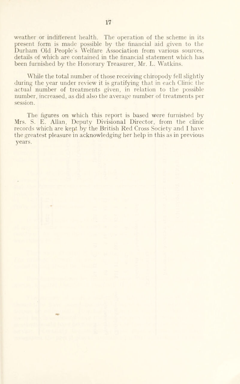 weather or indifferent health. The operation of the scheme in its present form is made possible by the hnancial aid given to the I)urham Old People’s Welfare Association from various sources, details of which are contained in the hnancial statement which has been furnished by the Honorary Treasurer, Mr. L. Watkins. Wliile the total number of those receiving chiropody fell slightly during the year under review it is gratifying that in each Clinic the actual number of treatments given, in relation to the possible number, increased, as did also the average number of treatments per session. The hgures on which this report is based were furnished by Mrs. S. E. Allan, Deputy Divisional Director, from the clinic records which are kept by the British Red Cross Society and I have the greatest pleasure in acknowledging her help in this as in previous years.